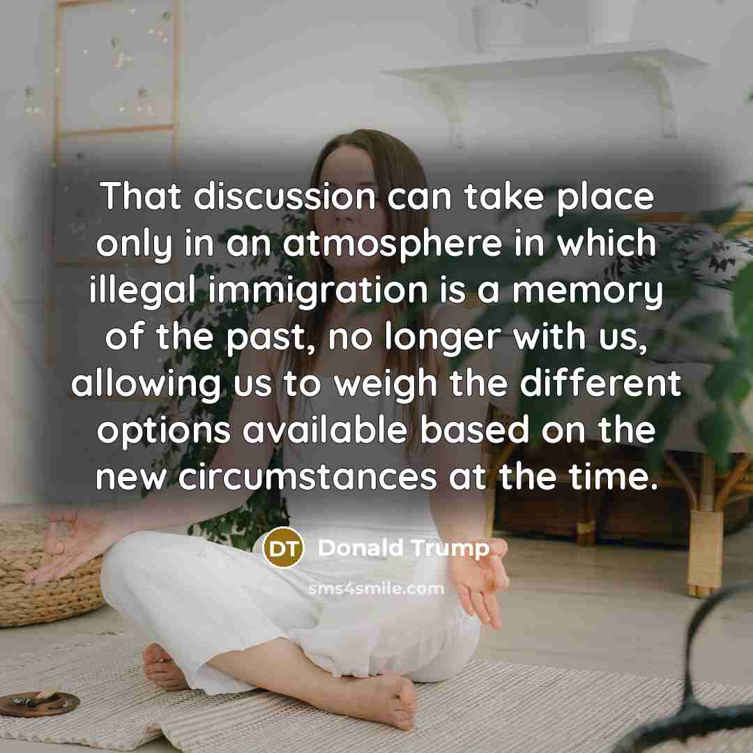 “That discussion can take place only in an atmosphere in which illegal immigration is a memory of the past, no longer with us, allowing us to weigh the different options available based on the new circumstances at the time.” quote by Donald Trump