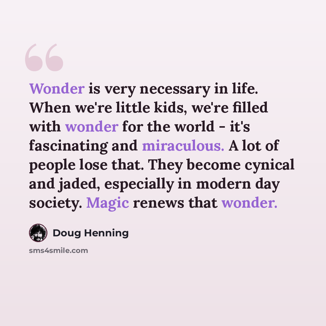 “Wonder is very necessary in life. When we're little kids, we're filled with wonder for the world - it's fascinating and miraculous. A lot of people lose that. They become cynical and jaded, especially in modern day society. Magic renews that wonder.” quote by Doug Henning