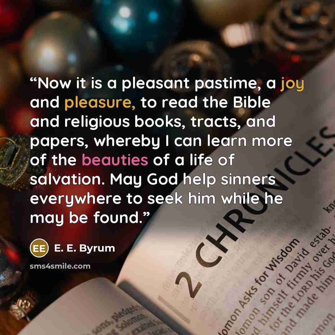 “Now it is a pleasant pastime, a joy and pleasure, to read the Bible and religious books, tracts, and papers, whereby I can learn more of the beauties of a life of salvation. May God help sinners everywhere to seek him while he may be found.” quote by E. E. Byrum