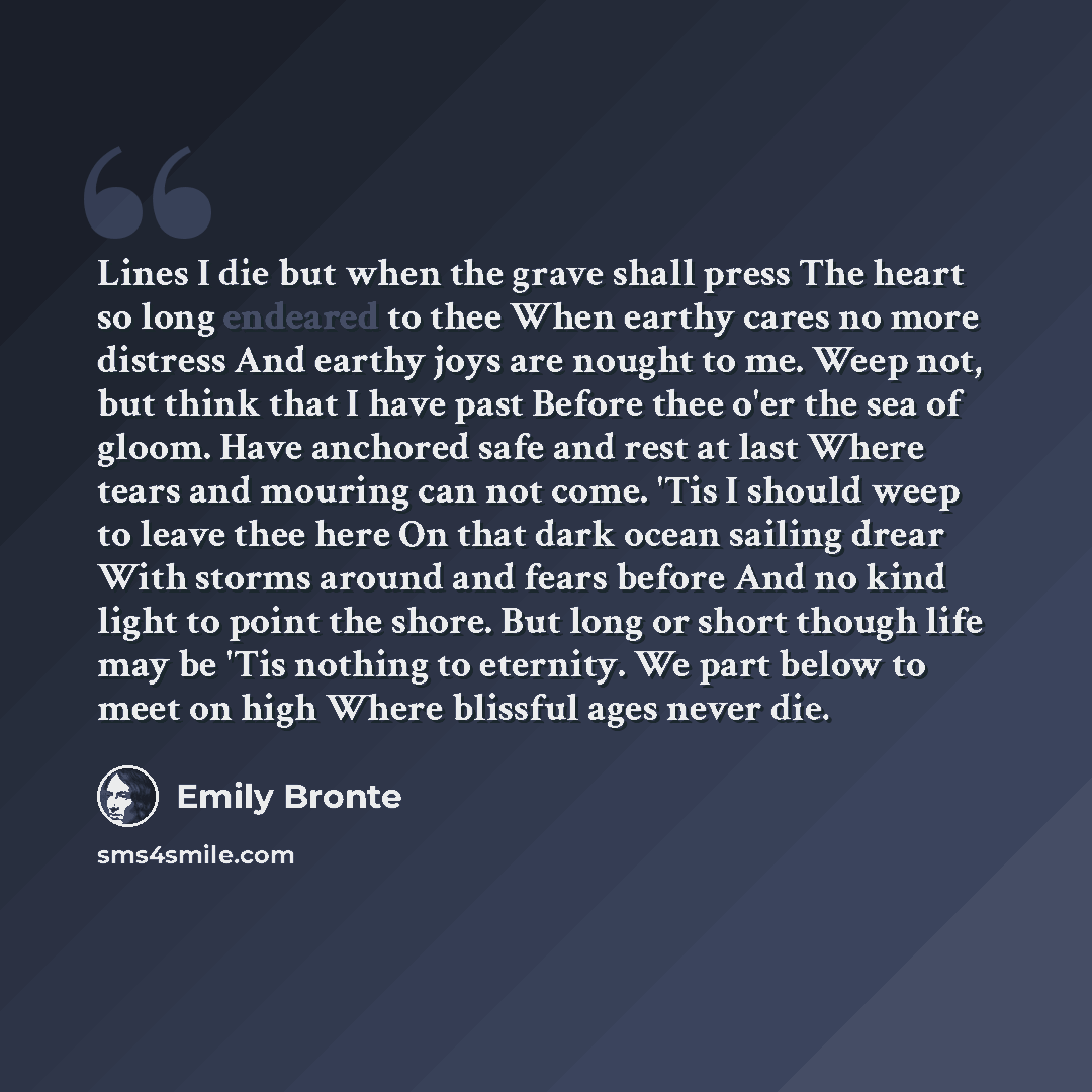 “Lines I die but when the grave shall press The heart so long endeared to thee When earthy cares no more distress And earthy joys are nought to me. Weep not, but think that I have past Before thee o'er the sea of gloom. Have anchored safe and rest at last Where tears and mouring can not come. 'Tis…” quote by Emily Bronte