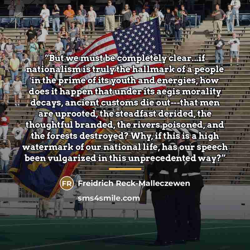 “But we must be completely clear...if nationalism is truly the hallmark of a people in the prime of its youth and energies, how does it happen that under its aegis morality decays, ancient customs die out---that men are uprooted, the steadfast derided, the thoughtful branded, the rivers poisoned…” quote by Freidrich Reck-Malleczewen