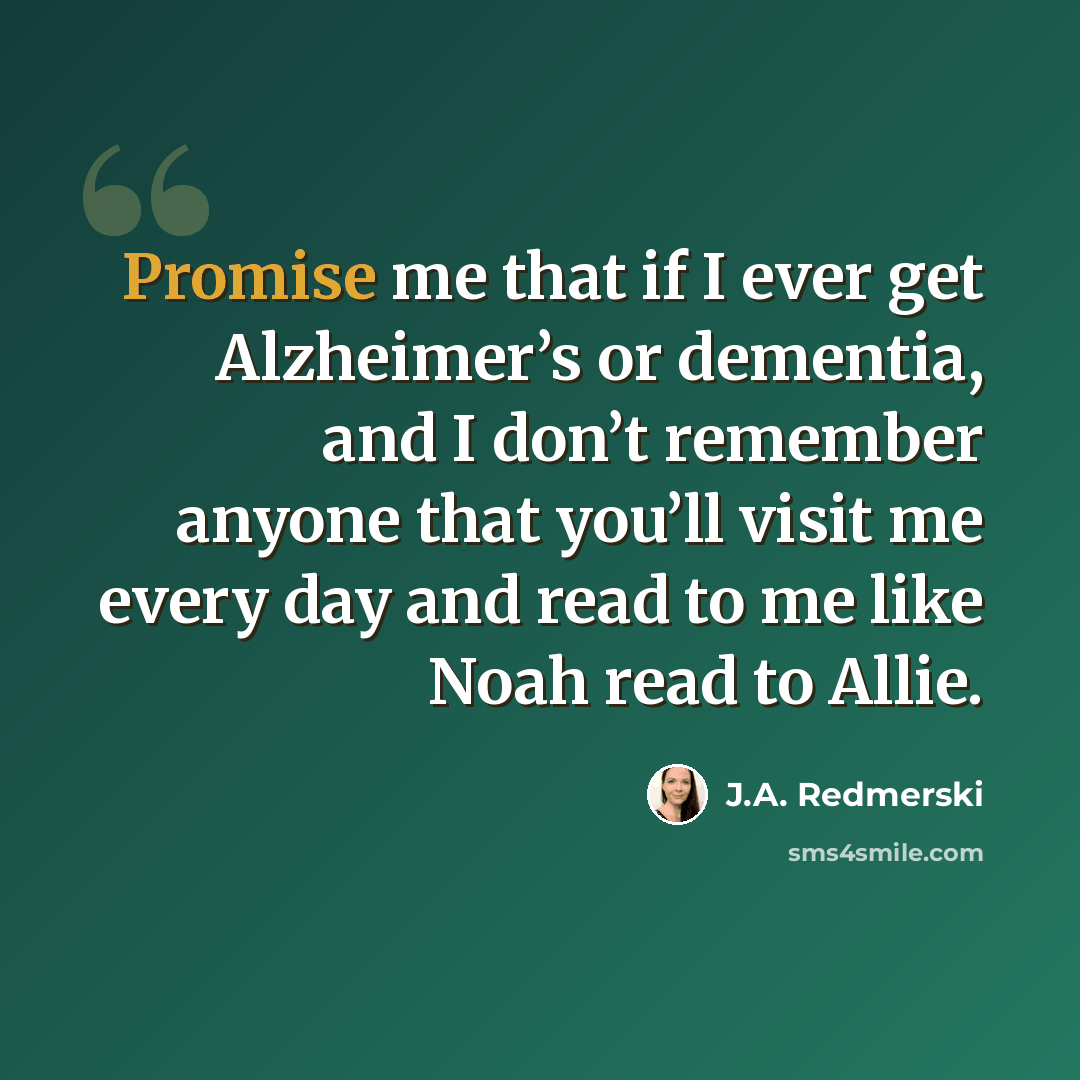 “Promise me that if I ever get Alzheimer’s or dementia, and I don’t remember anyone that you’ll visit me every day and read to me like Noah read to Allie.” quote by J.A. Redmerski