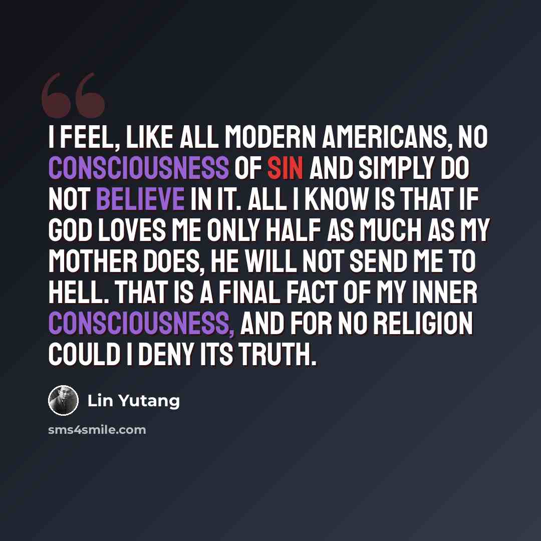 “I feel, like all modern Americans, no consciousness of sin and simply do not believe in it. All I know is that if God loves me only half as much as my mother does, he will not send me to Hell. That is a final fact of my inner consciousness, and for no religion could I deny its truth.” quote by Lin Yutang