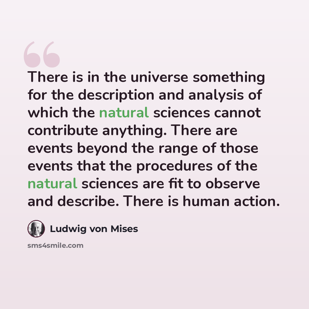 “There is in the universe something for the description and analysis of which the natural sciences cannot contribute anything. There are events beyond the range of those events that the procedures of the natural sciences are fit to observe and describe. There is human action.” quote by Ludwig von Mises