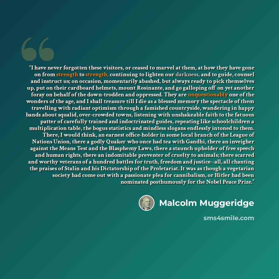 “I have never forgotten these visitors, or ceased to marvel at them, at how they have gone on from strength to strength, continuing to lighten our darkness, and to guide, counsel and instruct us; on occasion, momentarily abashed, but always ready to pick themselves up, put on their cardboard…” quote by Malcolm Muggeridge