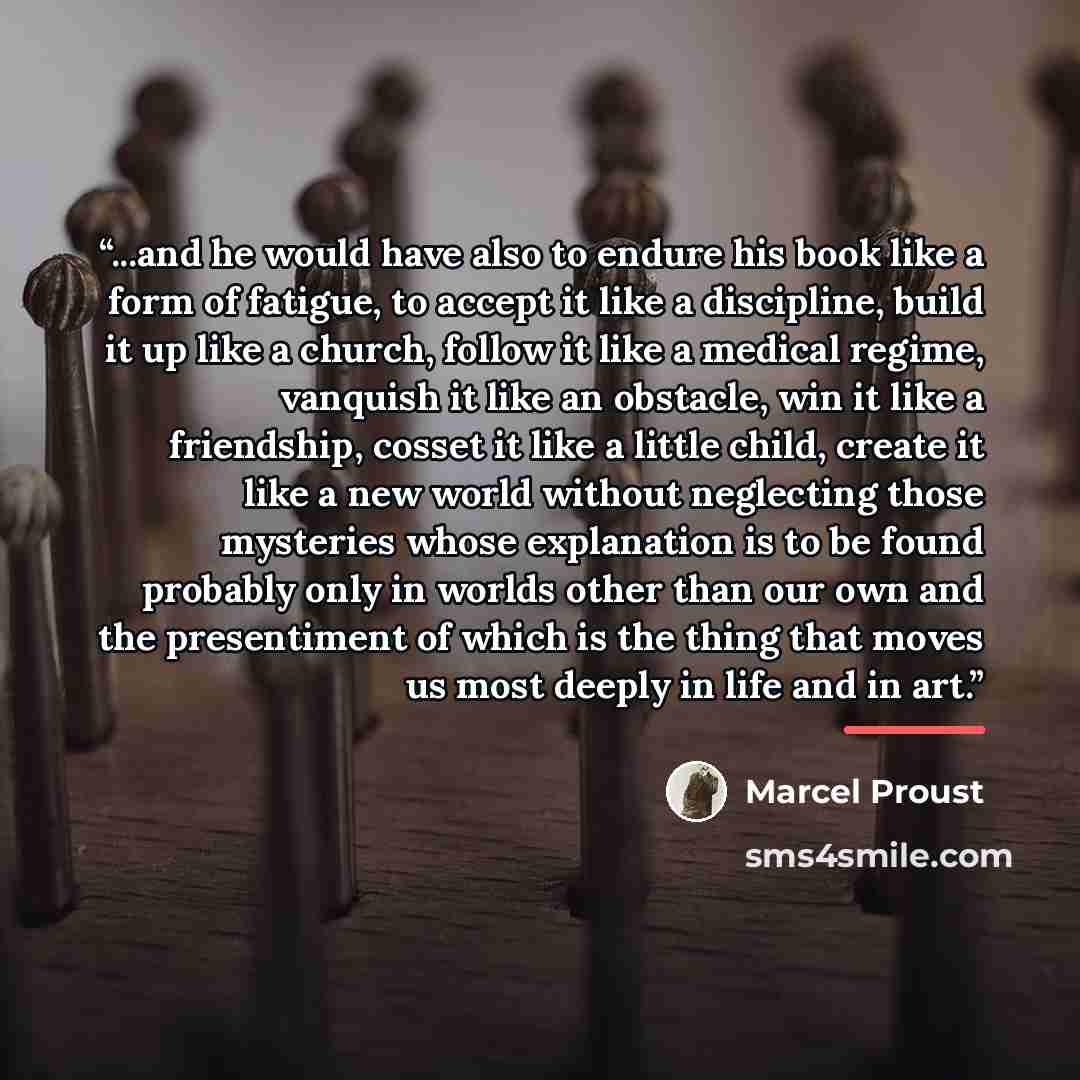 “...and he would have also to endure his book like a form of fatigue, to accept it like a discipline, build it up like a church, follow it like a medical regime, vanquish it like an obstacle, win it like a friendship, cosset it like a little child, create it like a new world without neglecting…” quote by Marcel Proust