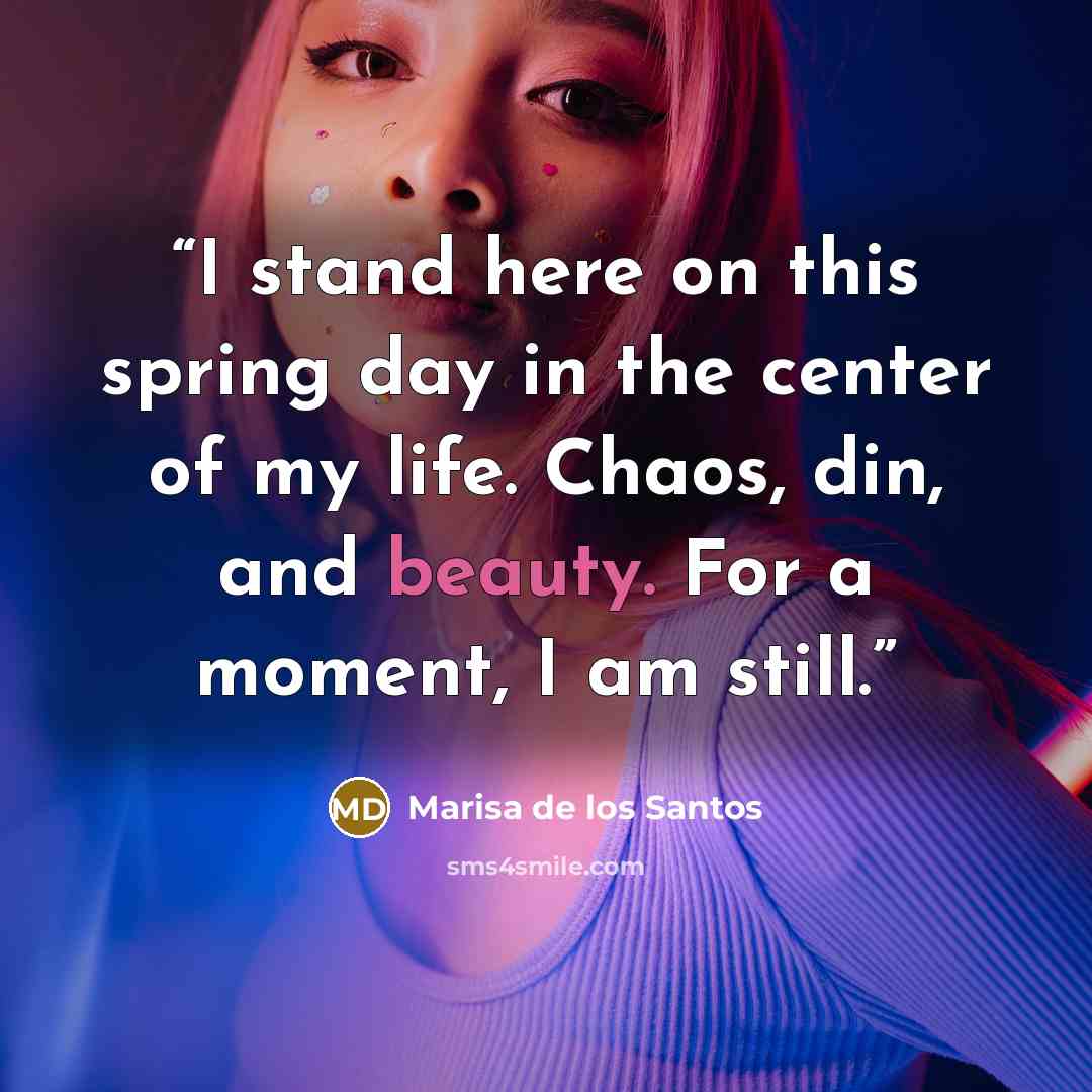 “I stand here on this spring day in the center of my life. Chaos, din, and beauty. For a moment, I am still.” quote by Marisa de los Santos