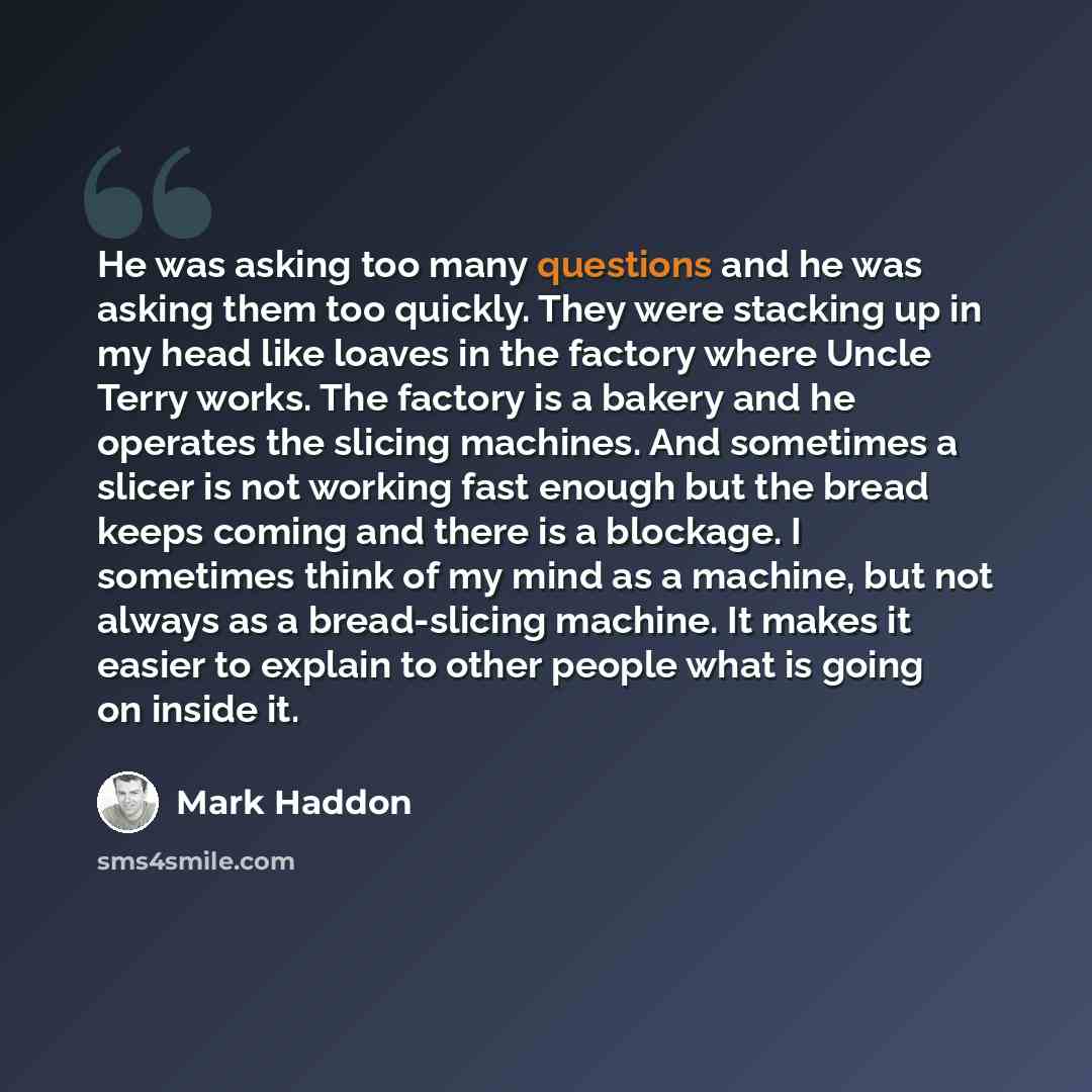“He was asking too many questions and he was asking them too quickly. They were stacking up in my head like loaves in the factory where Uncle Terry works. The factory is a bakery and he operates the slicing machines. And sometimes a slicer is not working fast enough but the bread keeps coming and…” quote by Mark Haddon