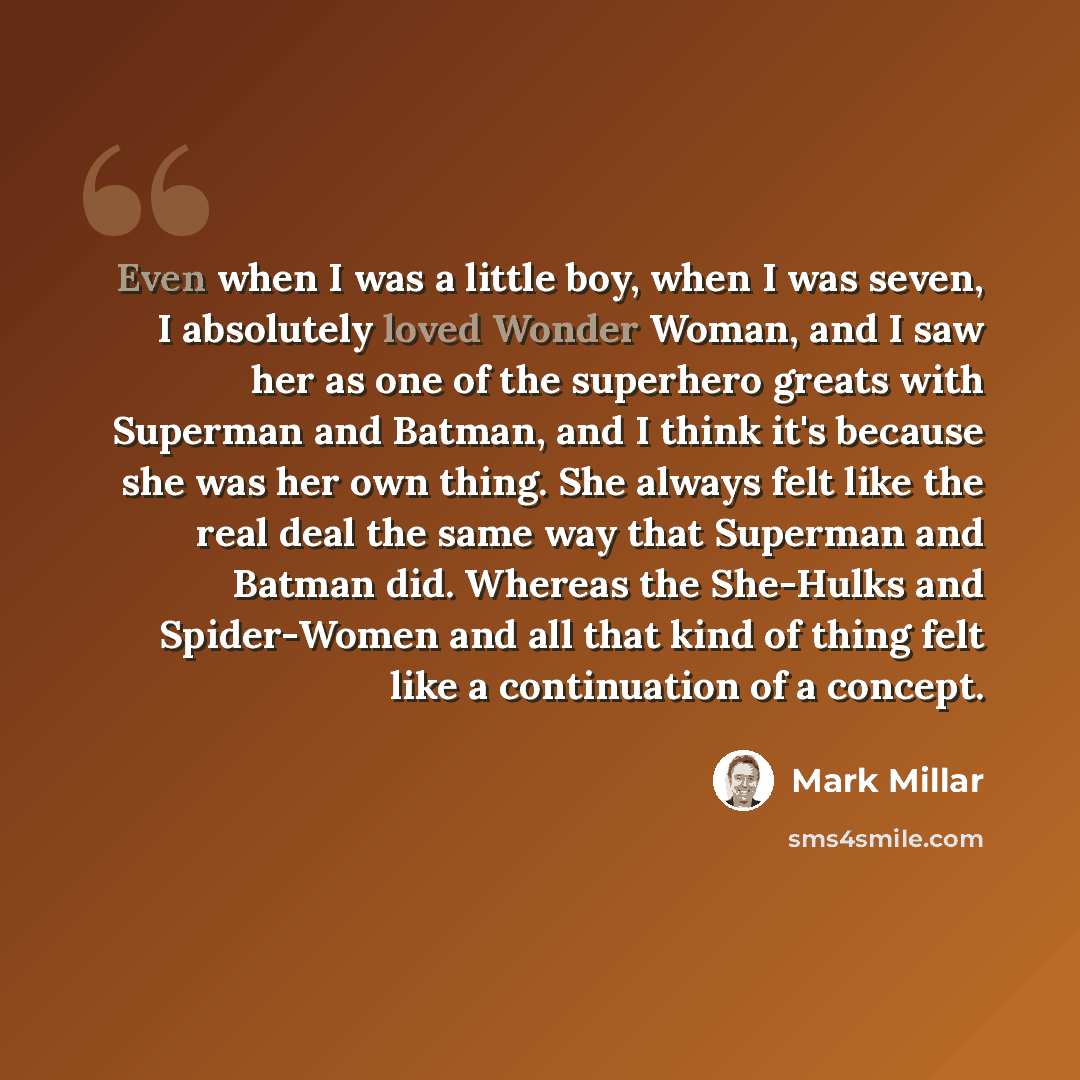 “Even when I was a little boy, when I was seven, I absolutely loved Wonder Woman, and I saw her as one of the superhero greats with Superman and Batman, and I think it's because she was her own thing. She always felt like the real deal the same way that Superman and Batman did. Whereas the…” quote by Mark Millar