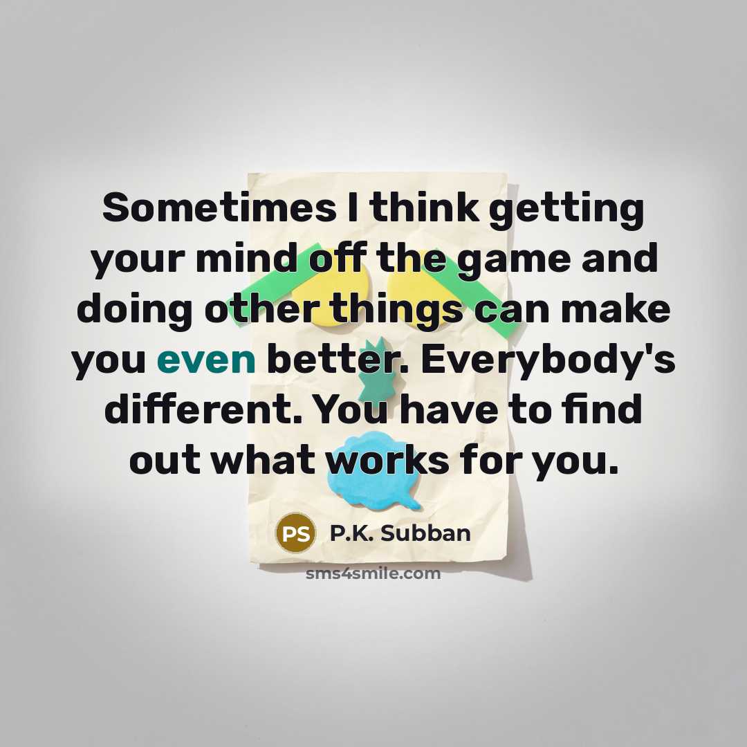 “Sometimes I think getting your mind off the game and doing other things can make you even better. Everybody's different. You have to find out what works for you.” quote by P.K. Subban