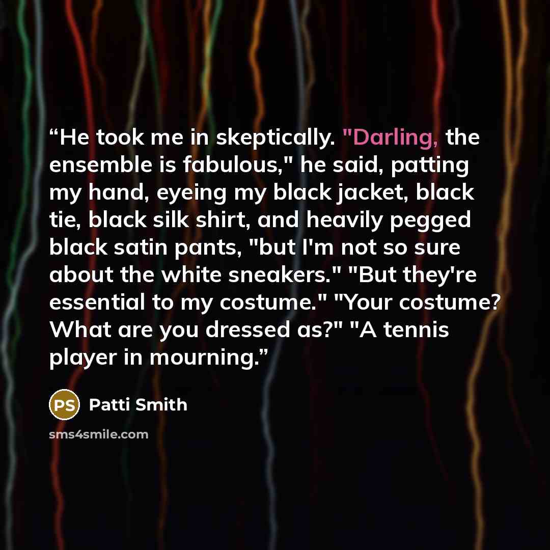 “He took me in skeptically. "Darling, the ensemble is fabulous," he said, patting my hand, eyeing my black jacket, black tie, black silk shirt, and heavily pegged black satin pants, "but I'm not so sure about the white sneakers." "But they're essential to my costume." "Your costume? What are you…” quote by Patti Smith