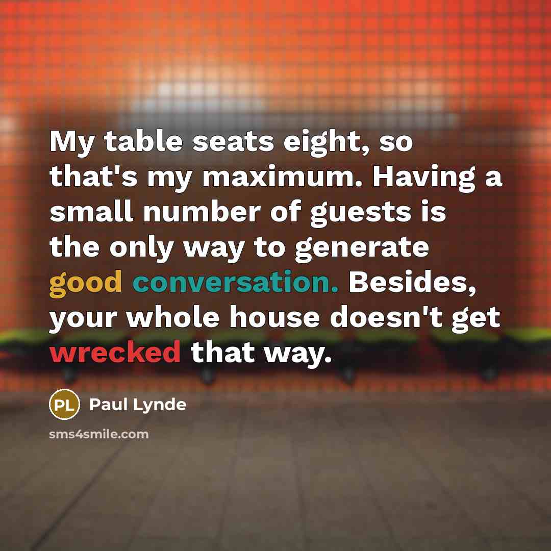 “My table seats eight, so that's my maximum. Having a small number of guests is the only way to generate good conversation. Besides, your whole house doesn't get wrecked that way.” quote by Paul Lynde