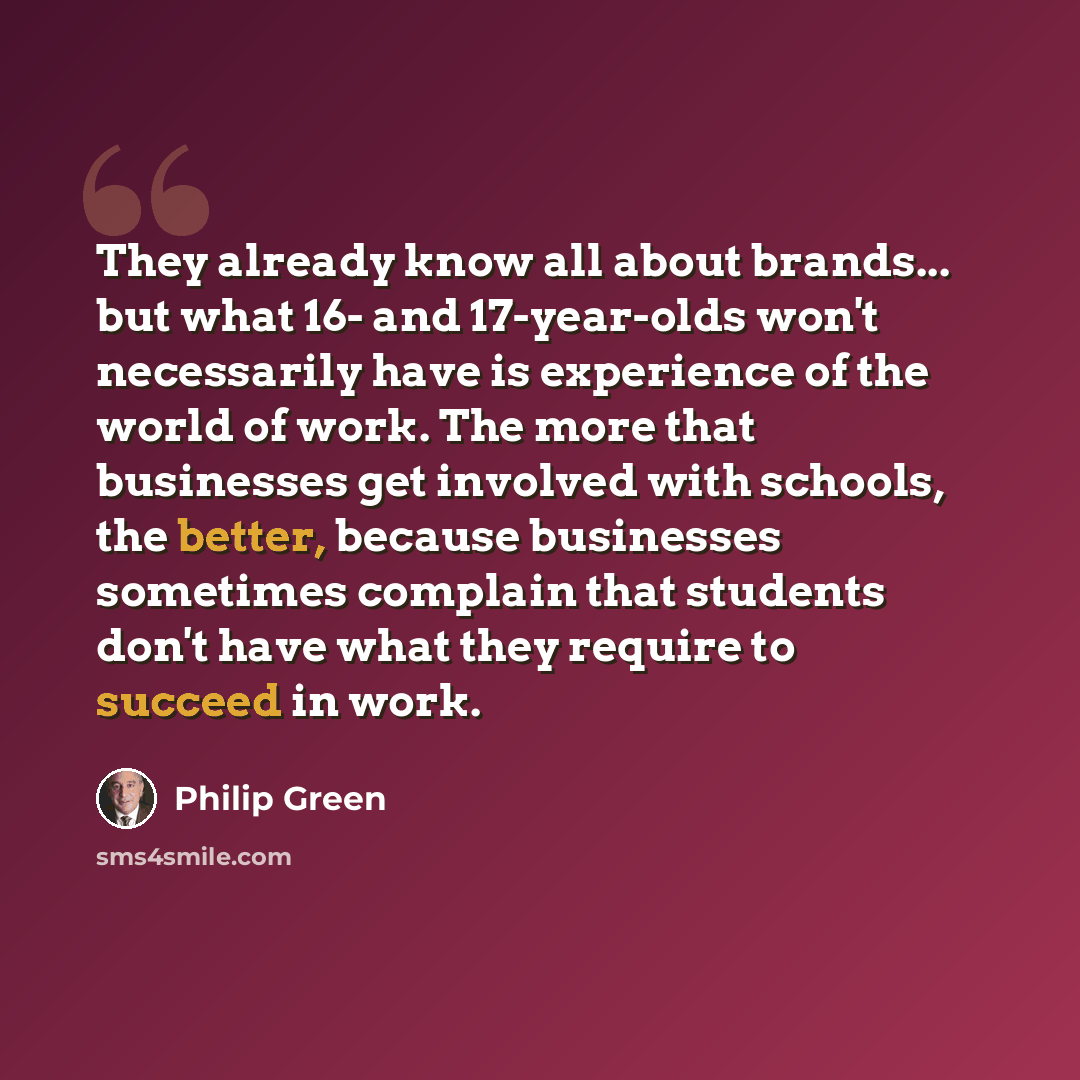 “They already know all about brands... but what 16- and 17-year-olds won't necessarily have is experience of the world of work. The more that businesses get involved with schools, the better, because businesses sometimes complain that students don't have what they require to succeed in work.” quote by Philip Green