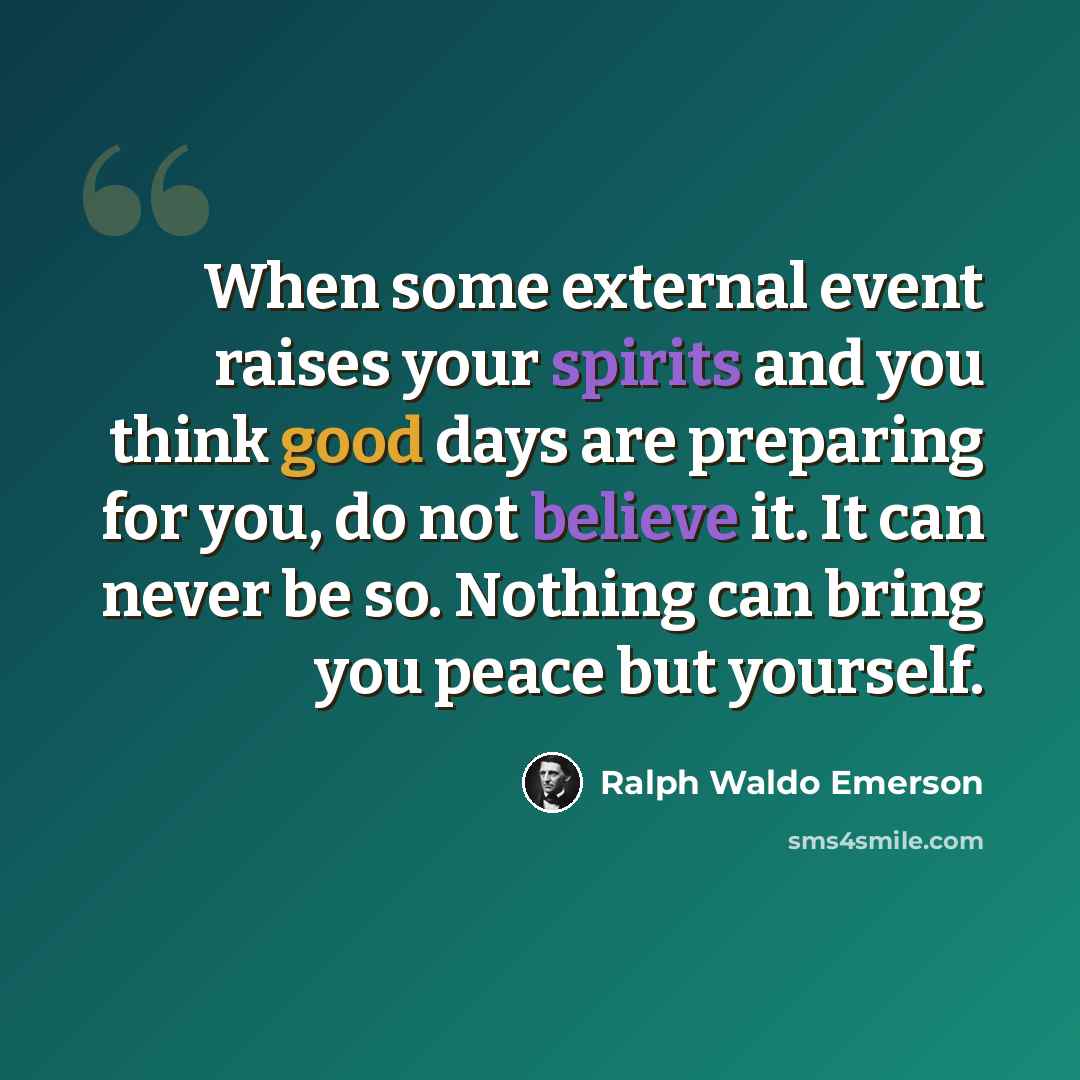 “When some external event raises your spirits and you think good days are preparing for you, do not believe it. It can never be so. Nothing can bring you peace but yourself.” quote by Ralph Waldo Emerson