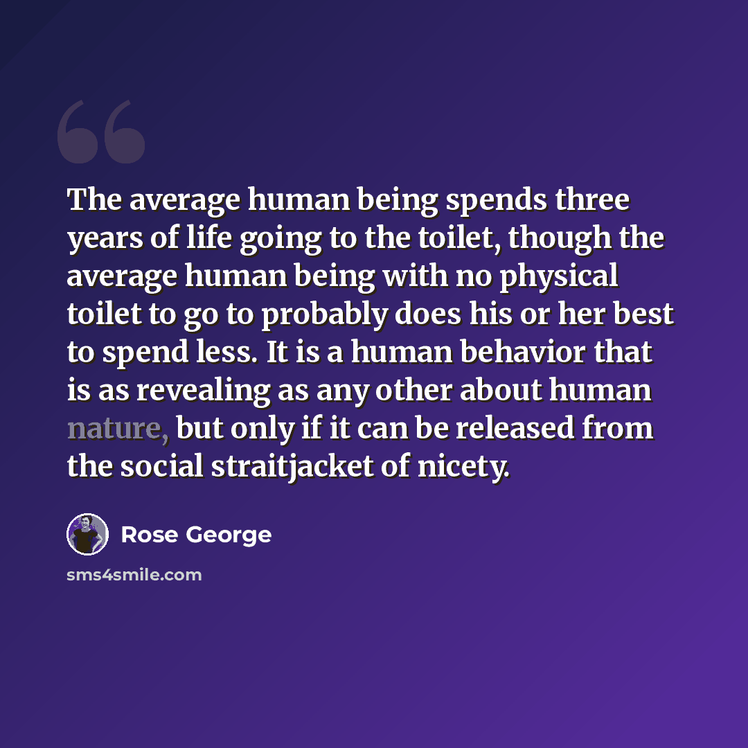“The average human being spends three years of life going to the toilet, though the average human being with no physical toilet to go to probably does his or her best to spend less. It is a human behavior that is as revealing as any other about human nature, but only if it can be released from the…” quote by Rose George