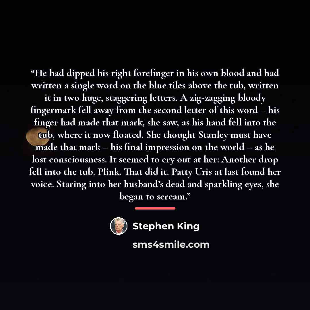 “He had dipped his right forefinger in his own blood and had written a single word on the blue tiles above the tub, written it in two huge, staggering letters. A zig-zagging bloody fingermark fell away from the second letter of this word – his finger had made that mark, she saw, as his hand fell…” quote by Stephen King