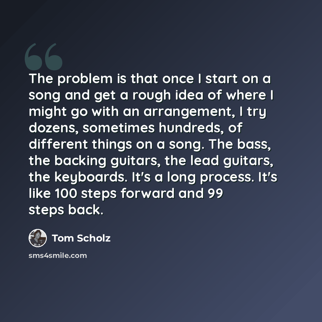 “The problem is that once I start on a song and get a rough idea of where I might go with an arrangement, I try dozens, sometimes hundreds, of different things on a song. The bass, the backing guitars, the lead guitars, the keyboards. It's a long process. It's like 100 steps forward and 99 steps…” quote by Tom Scholz