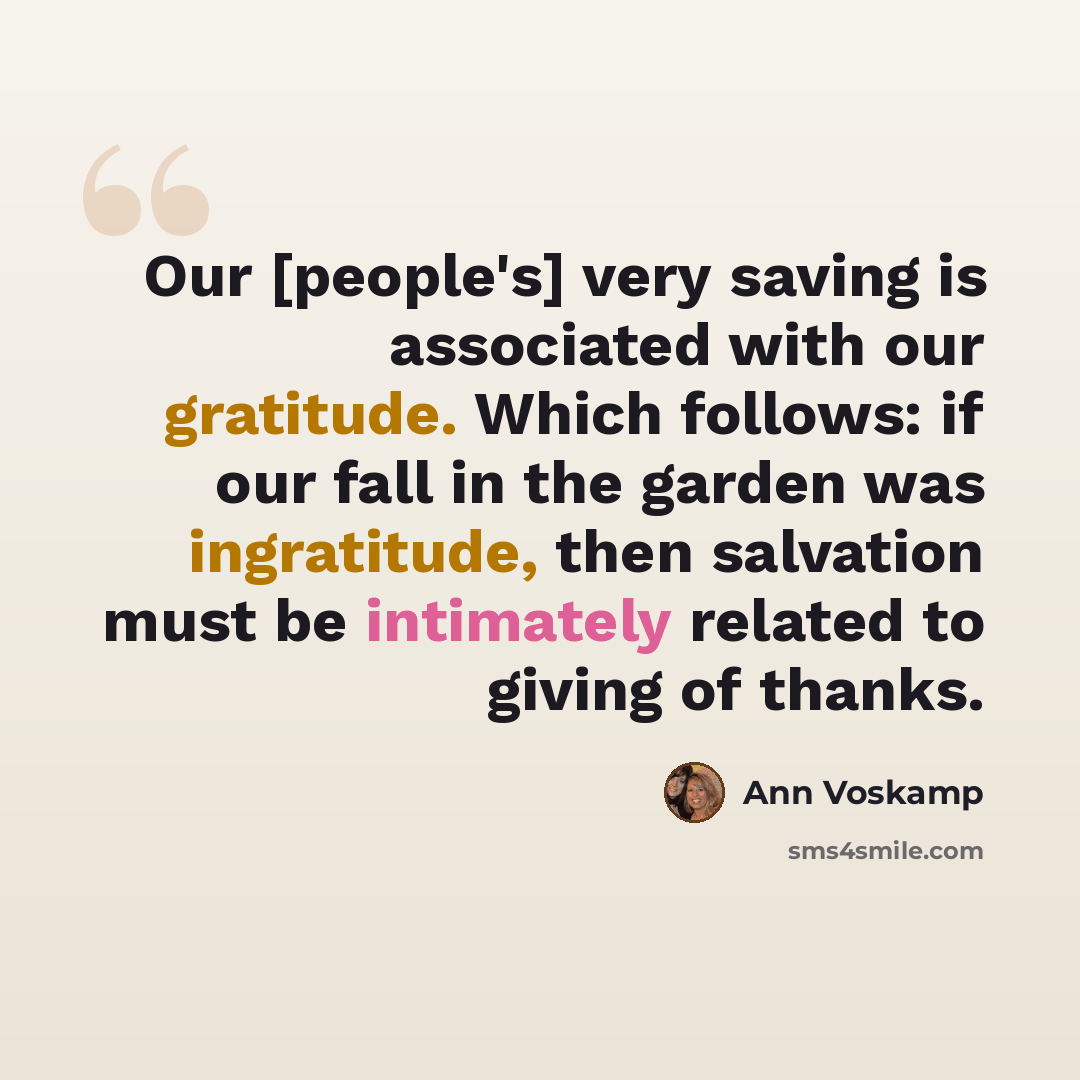 “Our [people's] very saving is associated with our gratitude. Which follows: if our fall in the garden was ingratitude, then salvation must be intimately related to giving of thanks.” quote by Ann Voskamp