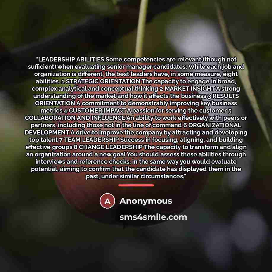 “LEADERSHIP ABILITIES Some competencies are relevant (though not sufficient) when evaluating senior manager candidates. While each job and organization is different, the best leaders have, in some measure, eight abilities. 1 STRATEGIC ORIENTATION The capacity to engage in broad, complex analytical…” quote by Anonymous