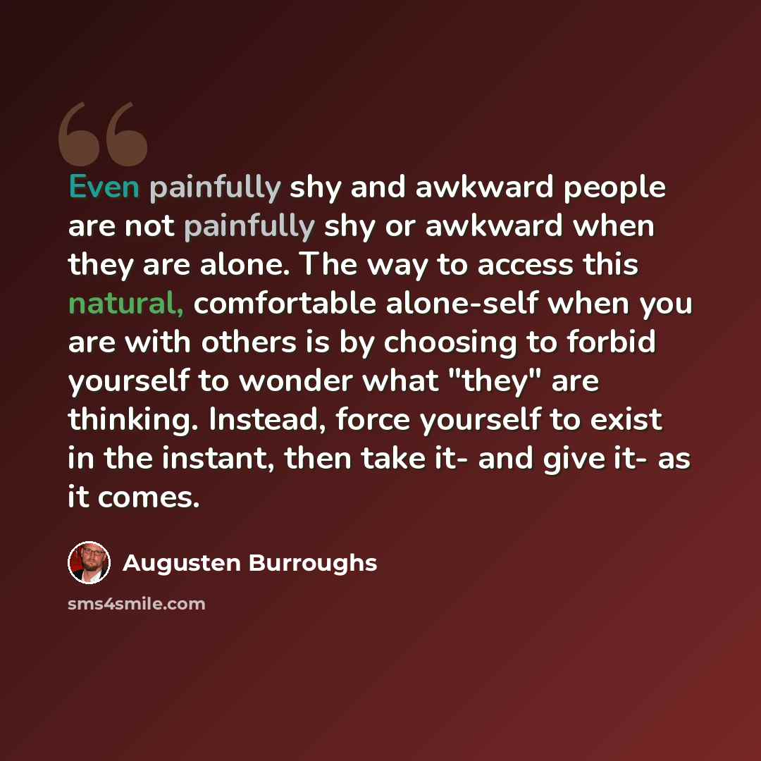“Even painfully shy and awkward people are not painfully shy or awkward when they are alone. The way to access this natural, comfortable alone-self when you are with others is by choosing to forbid yourself to wonder what "they" are thinking. Instead, force yourself to exist in the instant, then…” quote by Augusten Burroughs
