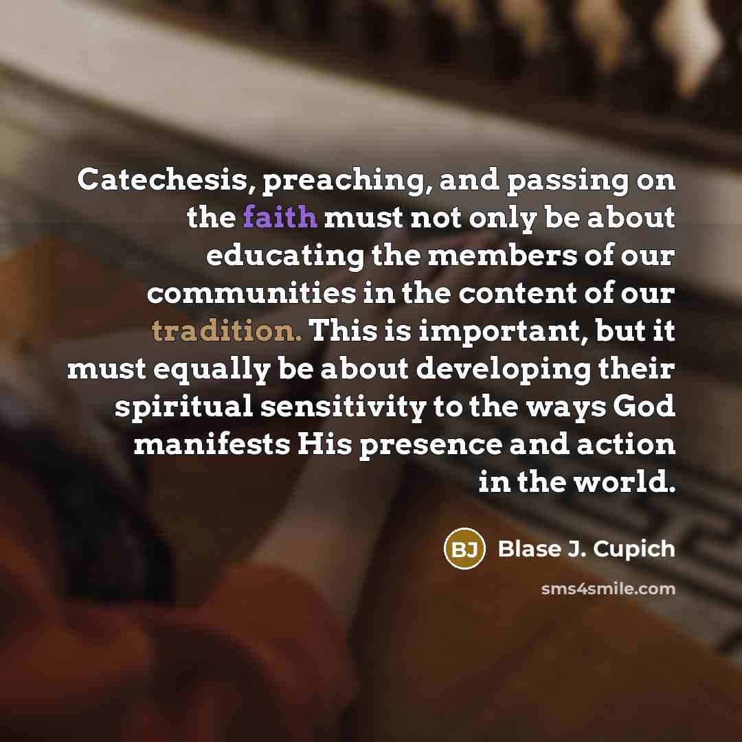 “Catechesis, preaching, and passing on the faith must not only be about educating the members of our communities in the content of our tradition. This is important, but it must equally be about developing their spiritual sensitivity to the ways God manifests His presence and action in the world.” quote by Blase J. Cupich