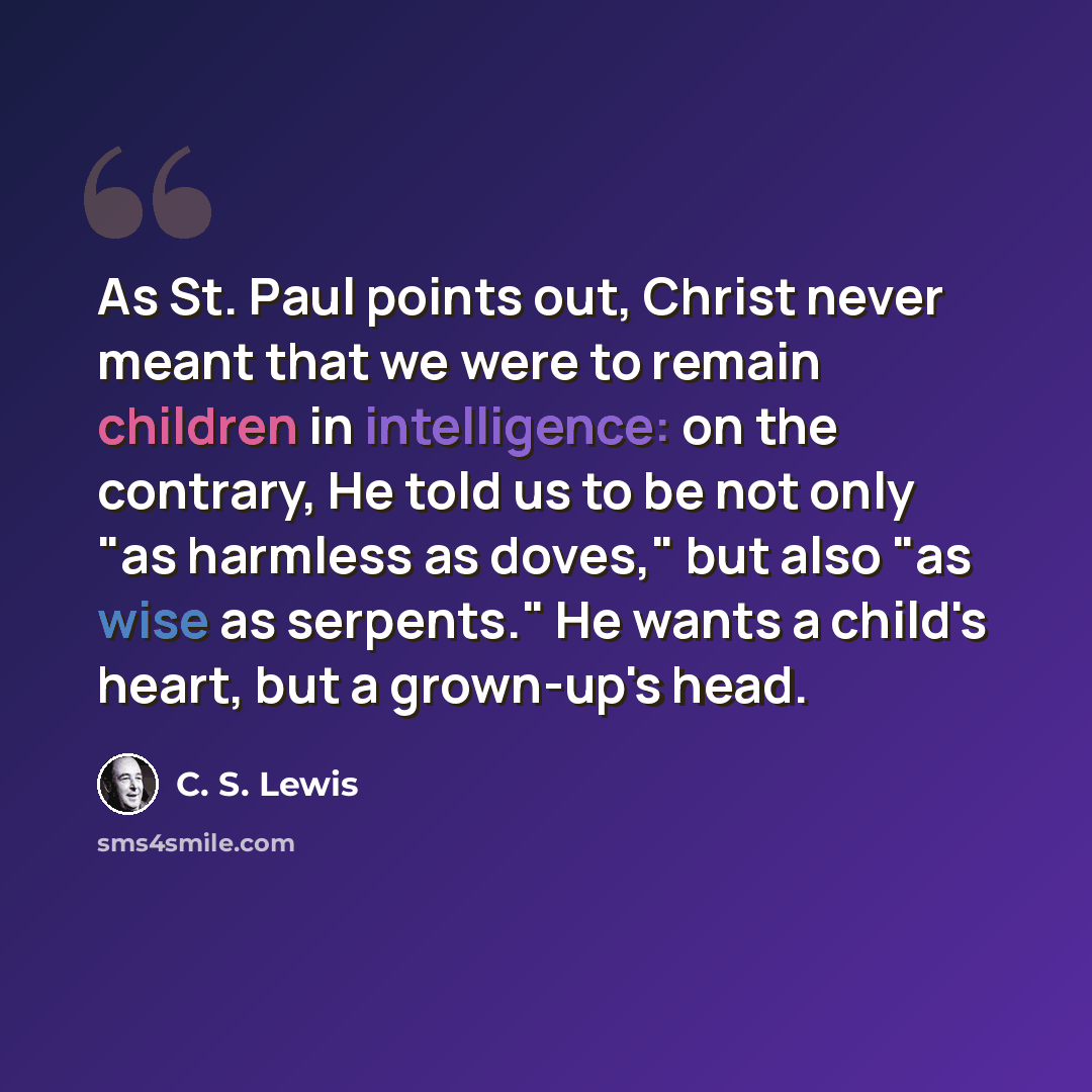 “As St. Paul points out, Christ never meant that we were to remain children in intelligence: on the contrary, He told us to be not only "as harmless as doves," but also "as wise as serpents." He wants a child's heart, but a grown-up's head.” quote by C. S. Lewis