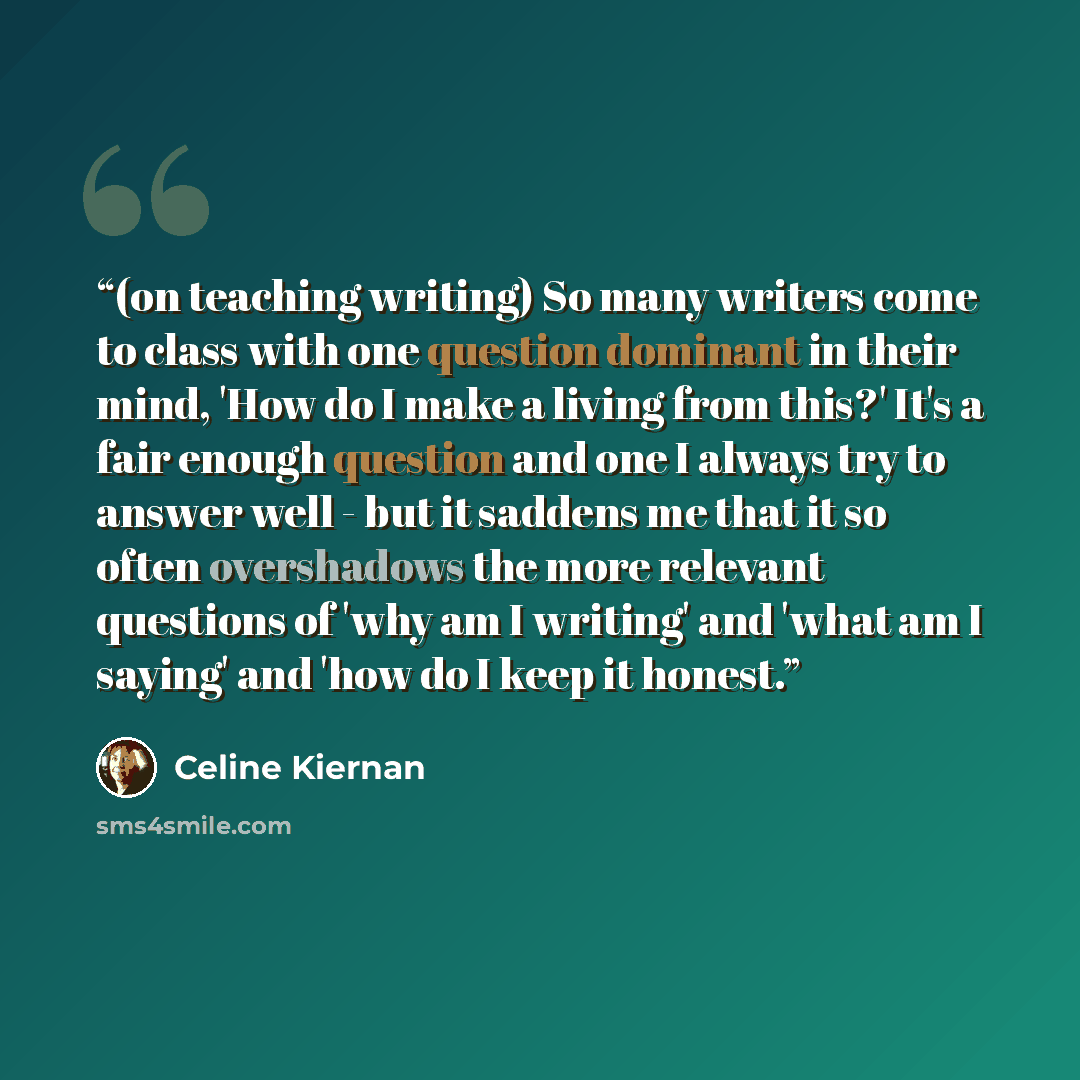 “(on teaching writing) So many writers come to class with one question dominant in their mind, 'How do I make a living from this?' It's a fair enough question and one I always try to answer well - but it saddens me that it so often overshadows the more relevant questions of 'why am I writing' and…” quote by Celine Kiernan