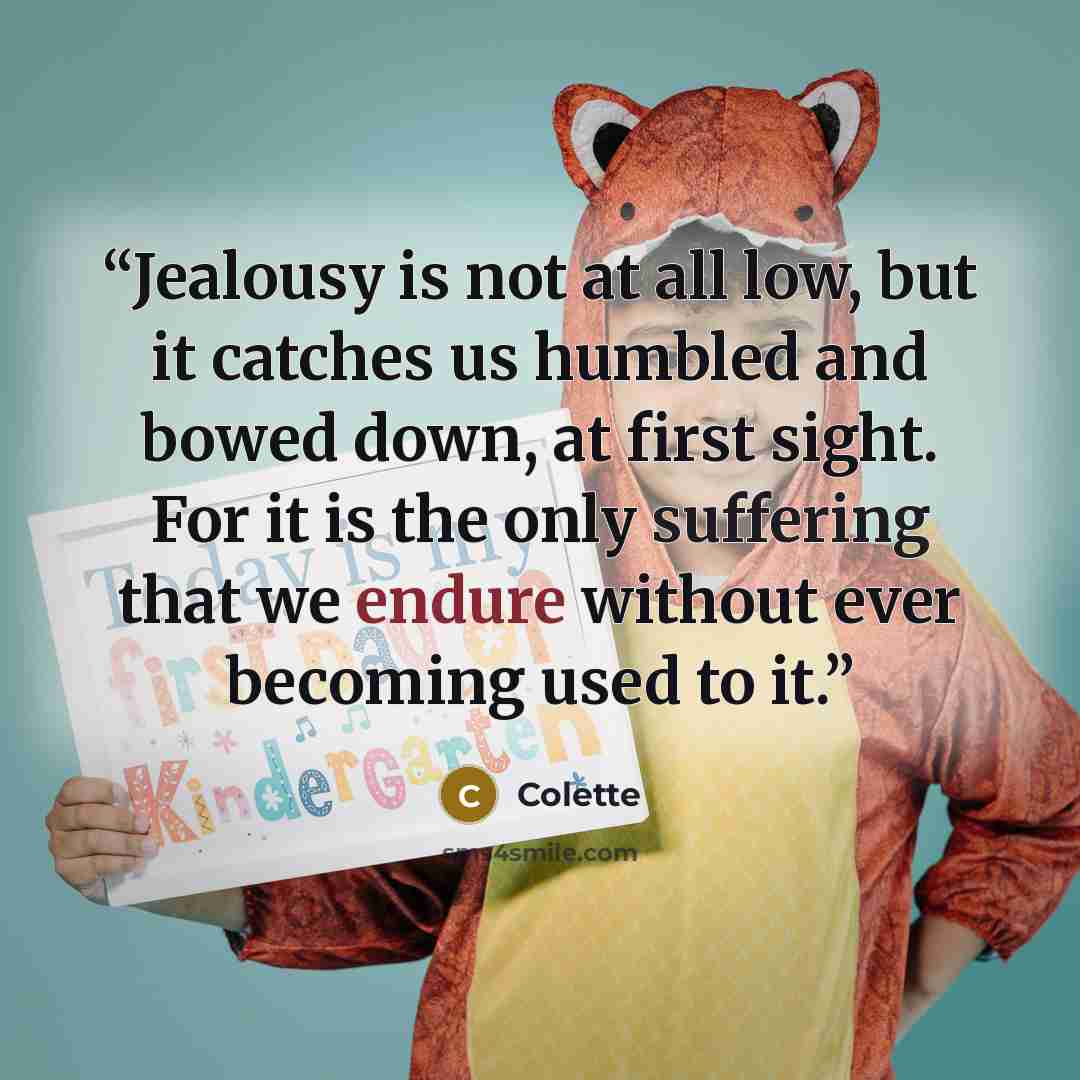 “Jealousy is not at all low, but it catches us humbled and bowed down, at first sight. For it is the only suffering that we endure without ever becoming used to it.” quote by Colette