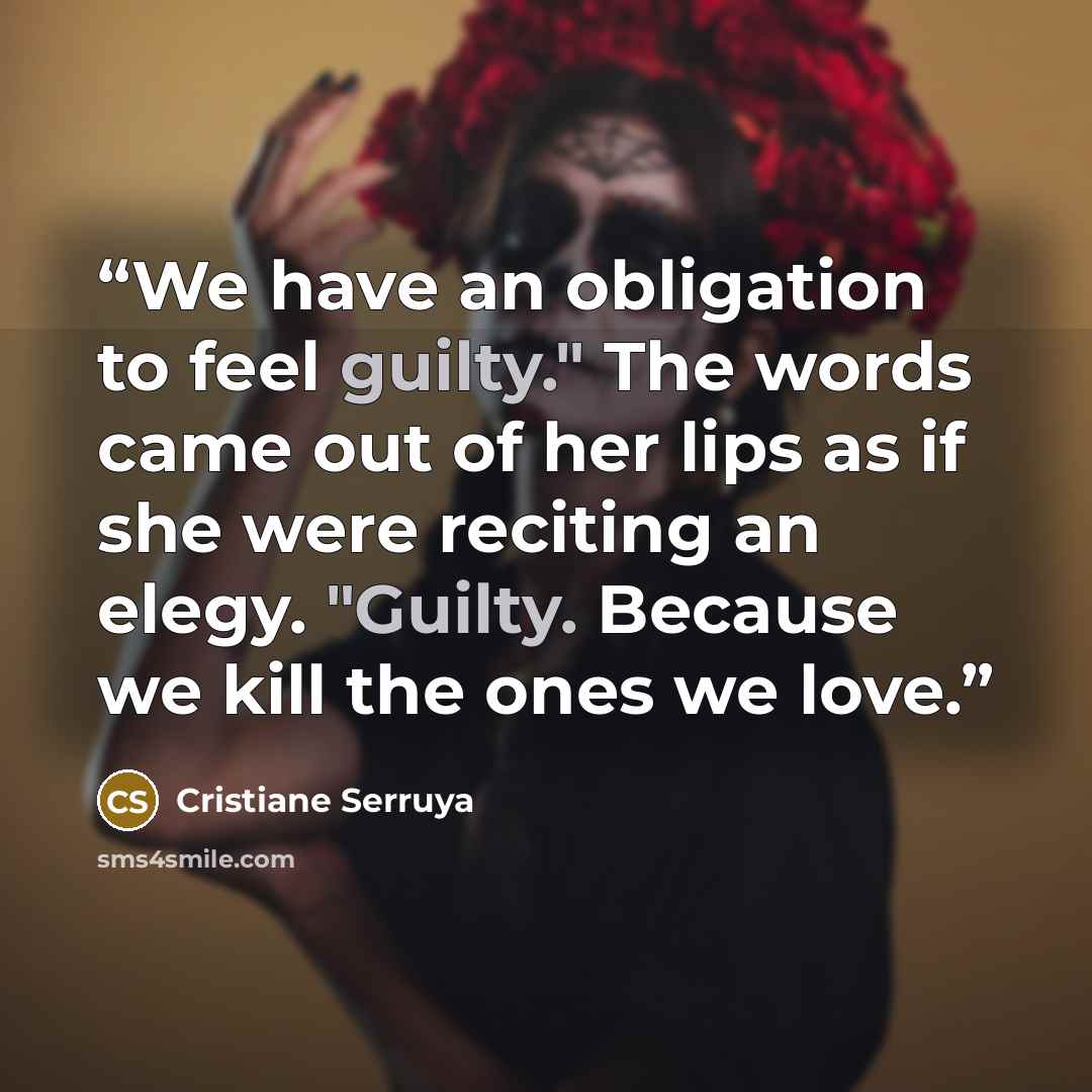 “We have an obligation to feel guilty." The words came out of her lips as if she were reciting an elegy. "Guilty. Because we kill the ones we love.” quote by Cristiane Serruya