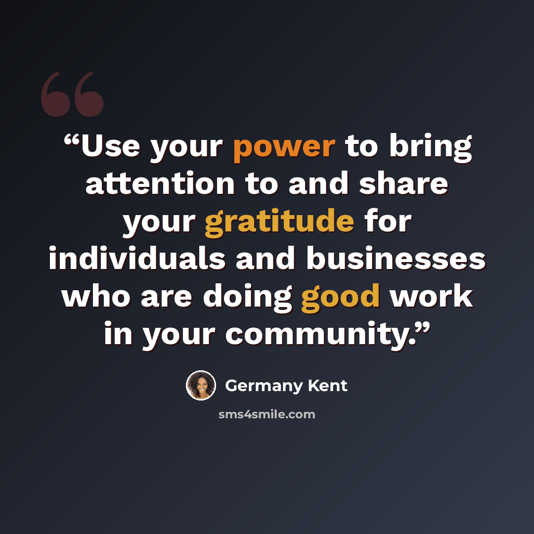 “Use your power to bring attention to and share your gratitude for individuals and businesses who are doing good work in your community.” quote by Germany Kent