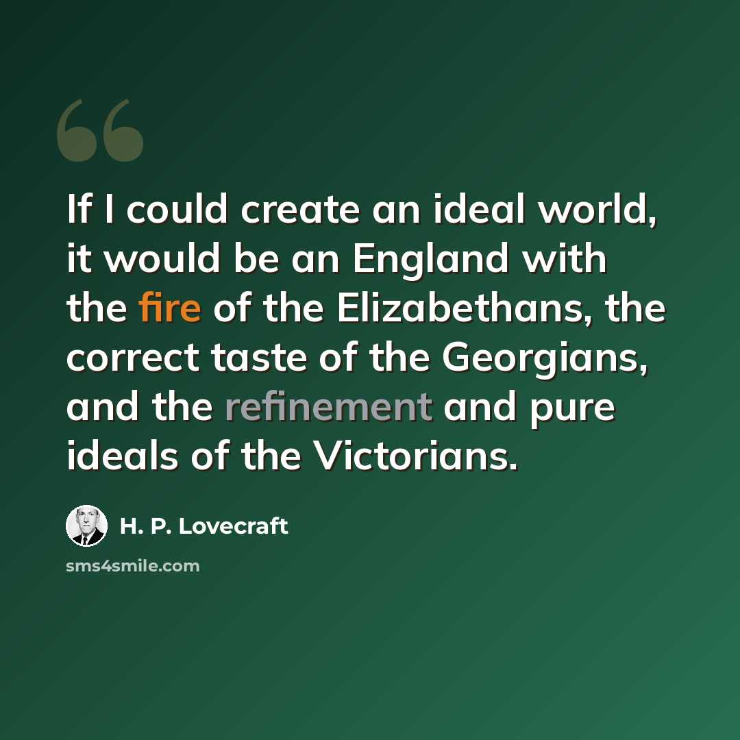 “If I could create an ideal world, it would be an England with the fire of the Elizabethans, the correct taste of the Georgians, and the refinement and pure ideals of the Victorians.” quote by H. P. Lovecraft