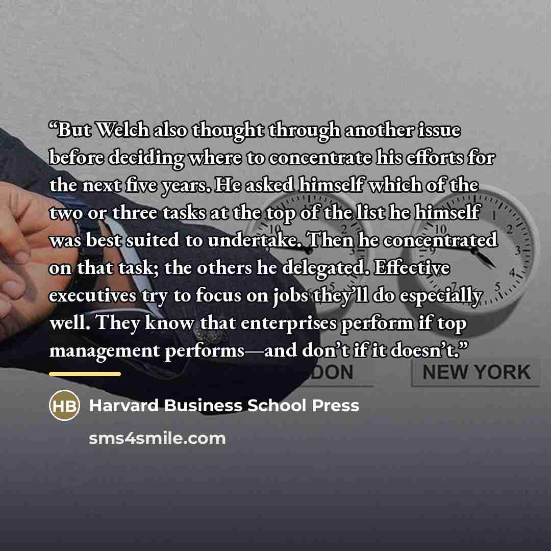 “But Welch also thought through another issue before deciding where to concentrate his efforts for the next five years. He asked himself which of the two or three tasks at the top of the list he himself was best suited to undertake. Then he concentrated on that task; the others he delegated…” quote by Harvard Business School Press