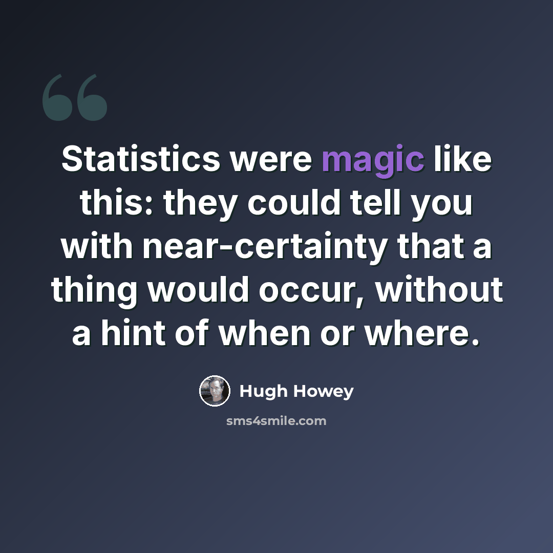 “Statistics were magic like this: they could tell you with near-certainty that a thing would occur, without a hint of when or where.” quote by Hugh Howey