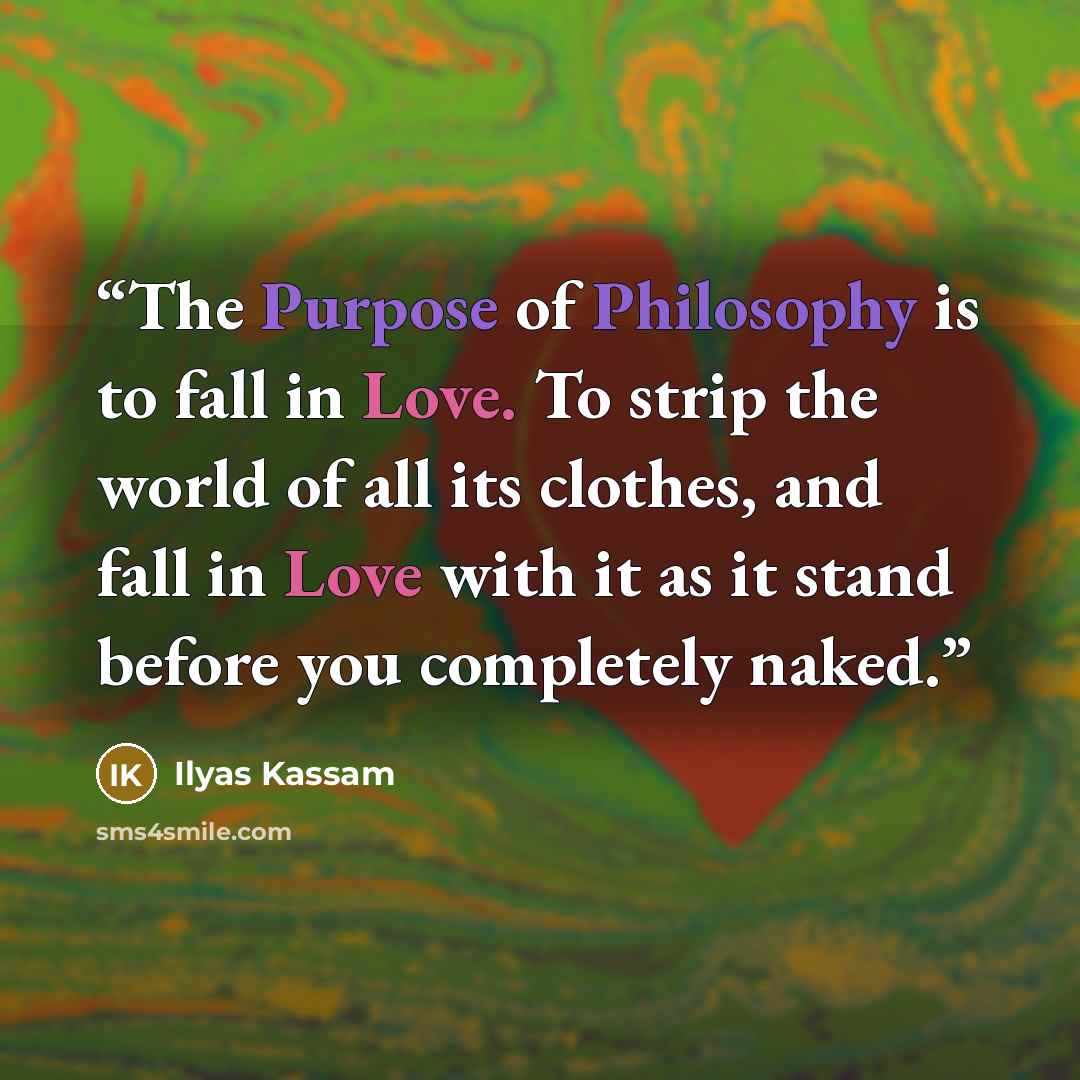 “The Purpose of Philosophy is to fall in Love. To strip the world of all its clothes, and fall in Love with it as it stand before you completely naked.” quote by Ilyas Kassam