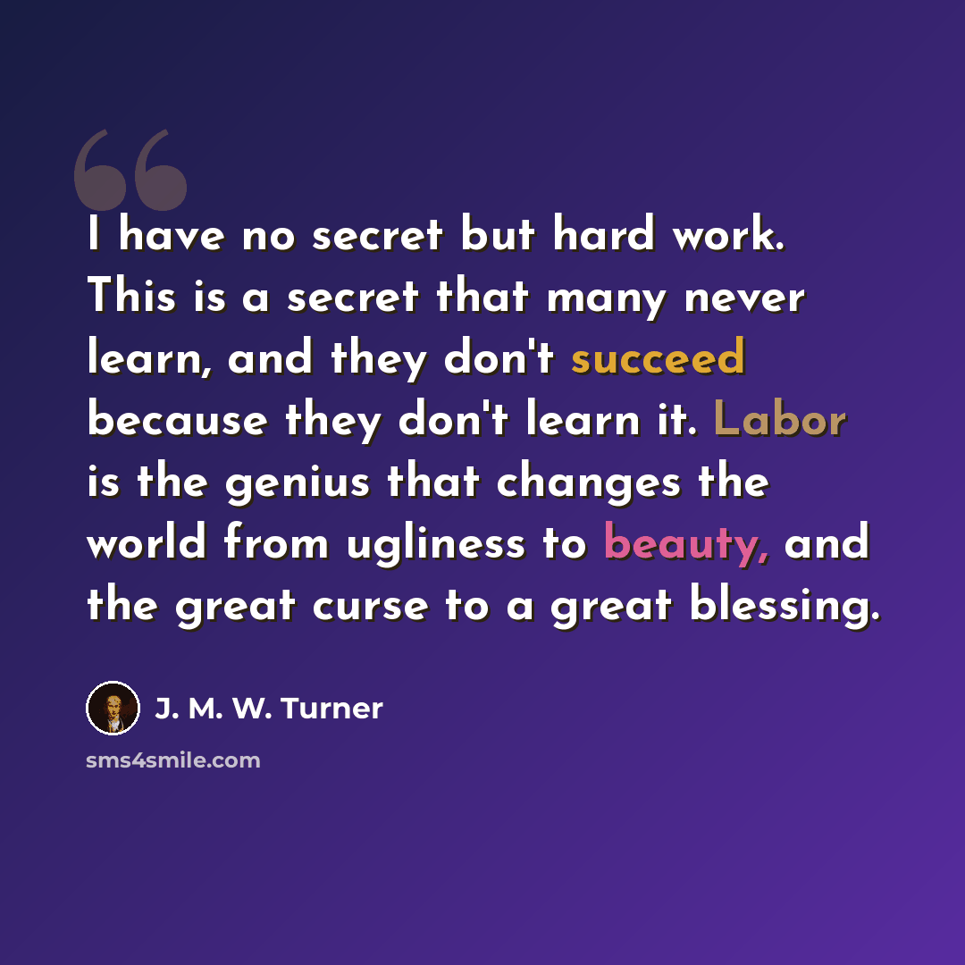 “I have no secret but hard work. This is a secret that many never learn, and they don't succeed because they don't learn it. Labor is the genius that changes the world from ugliness to beauty, and the great curse to a great blessing.” quote by J. M. W. Turner