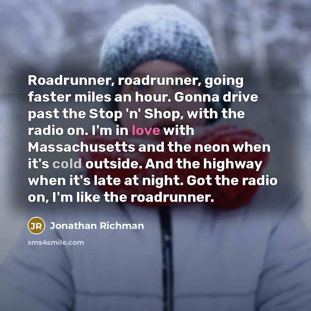 “Roadrunner, roadrunner, going faster miles an hour. Gonna drive past the Stop 'n' Shop, with the radio on. I'm in love with Massachusetts and the neon when it's cold outside. And the highway when it's late at night. Got the radio on, I'm like the roadrunner.” quote by Jonathan Richman