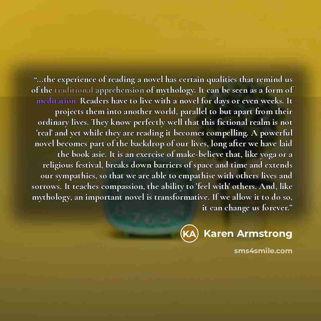 “...the experience of reading a novel has certain qualities that remind us of the traditional apprehension of mythology. It can be seen as a form of meditation. Readers have to live with a novel for days or even weeks. It projects them into another world, parallel to but apart from their ordinary…” quote by Karen Armstrong
