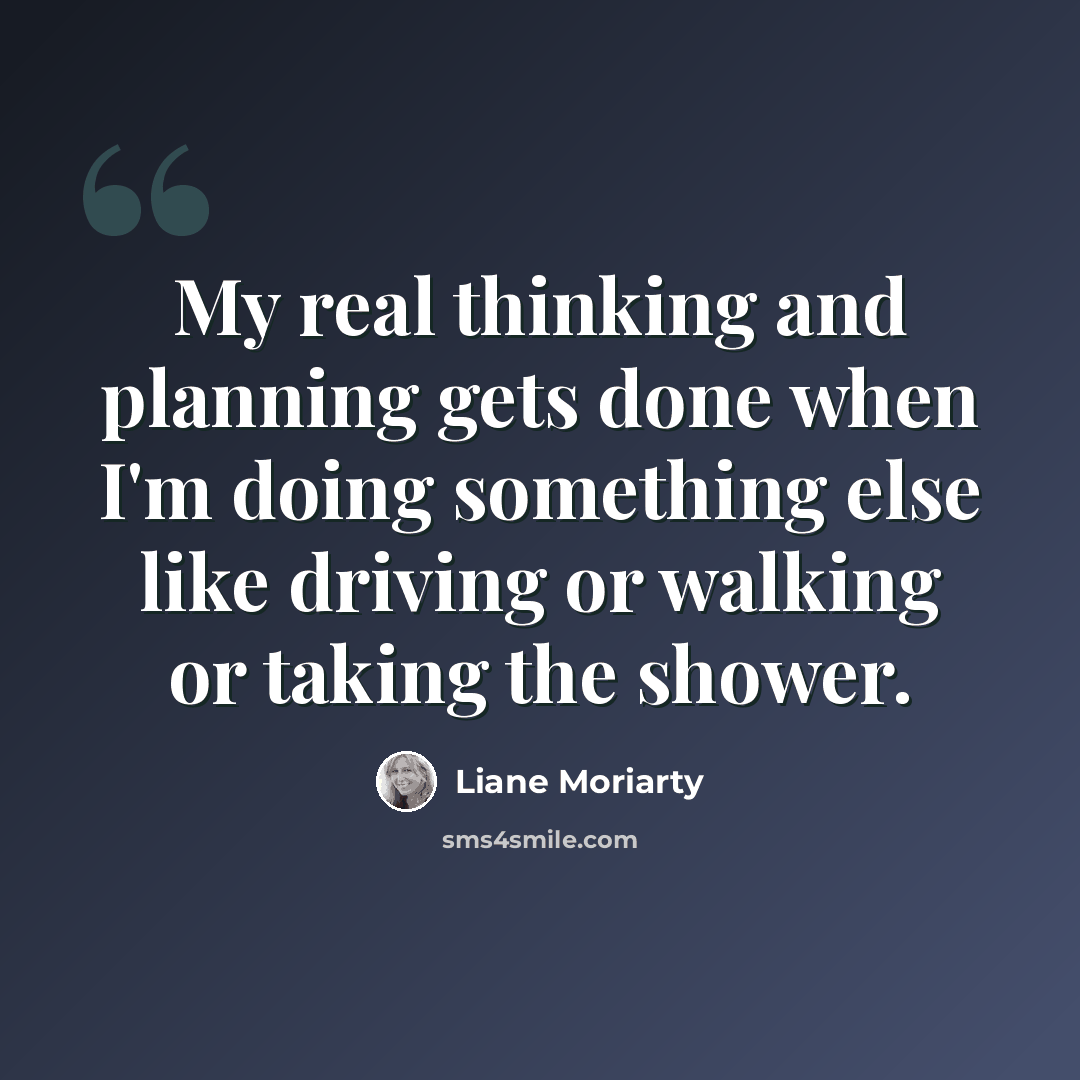 “My real thinking and planning gets done when I'm doing something else like driving or walking or taking the shower.” quote by Liane Moriarty