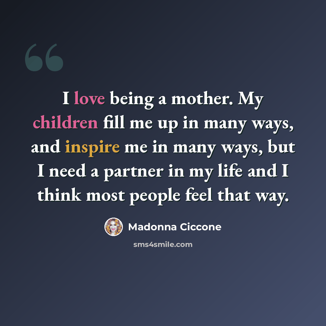 “I love being a mother. My children fill me up in many ways, and inspire me in many ways, but I need a partner in my life and I think most people feel that way.” quote by Madonna Ciccone