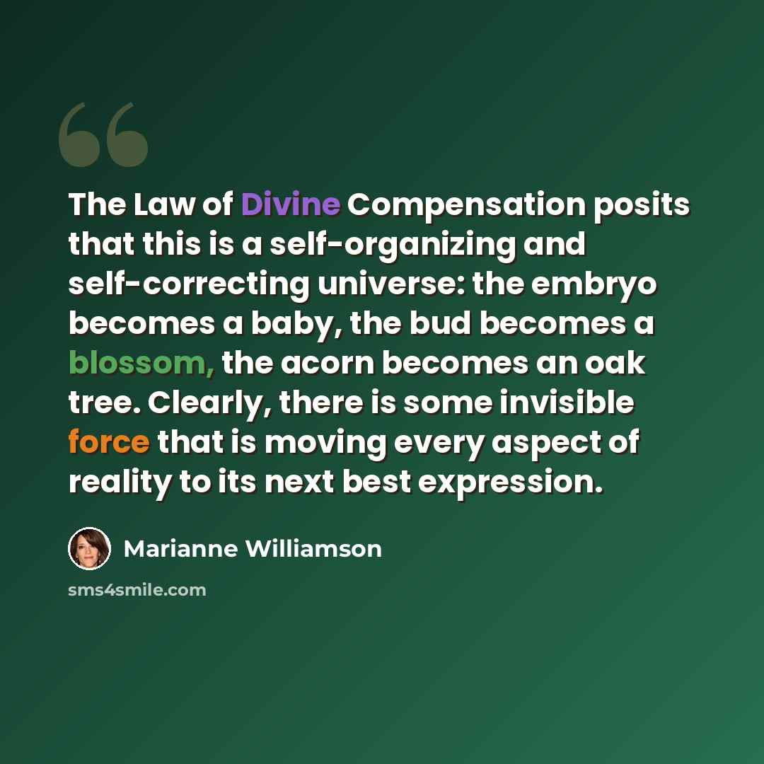 “The Law of Divine Compensation posits that this is a self-organizing and self-correcting universe: the embryo becomes a baby, the bud becomes a blossom, the acorn becomes an oak tree. Clearly, there is some invisible force that is moving every aspect of reality to its next best expression.” quote by Marianne Williamson