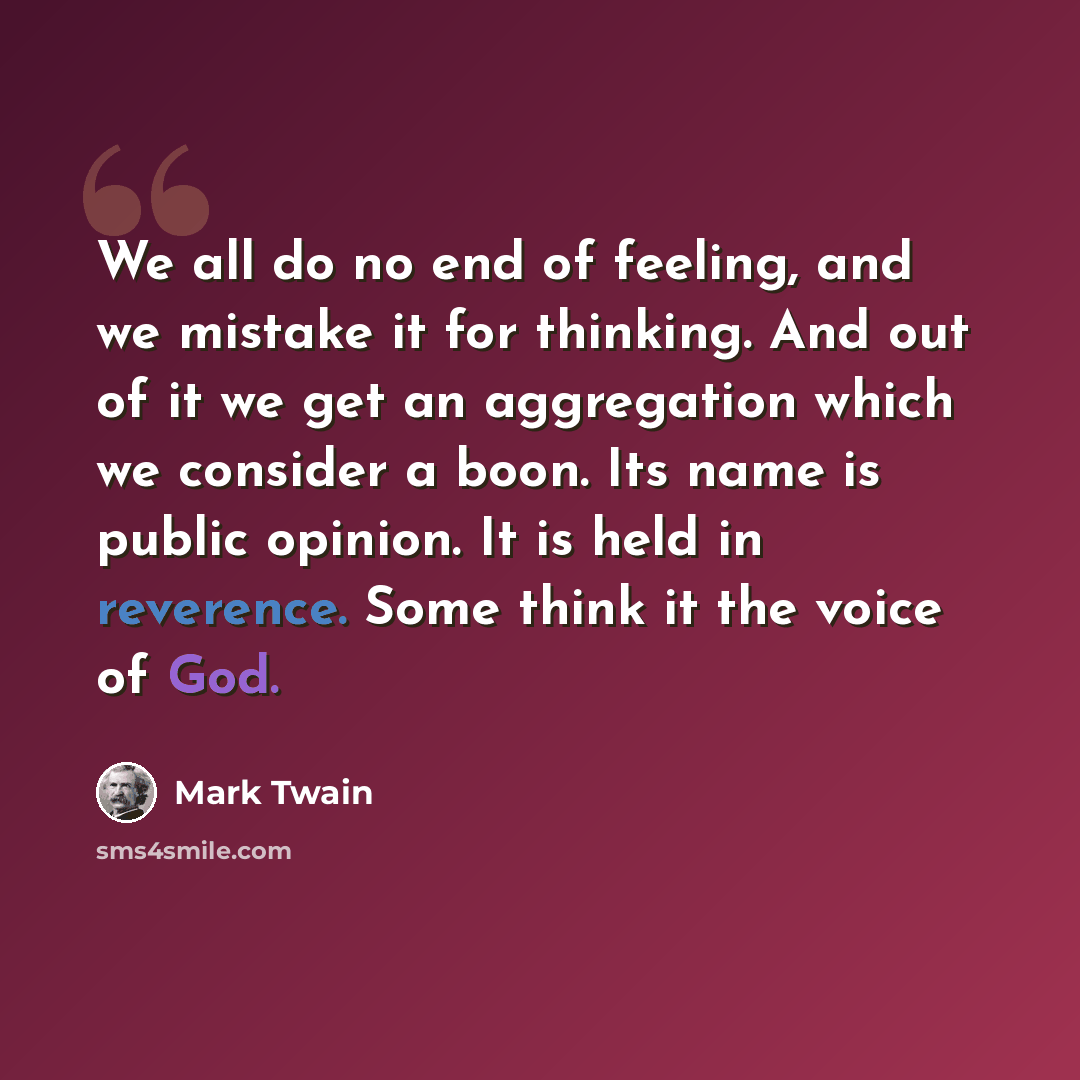 “We all do no end of feeling, and we mistake it for thinking. And out of it we get an aggregation which we consider a boon. Its name is public opinion. It is held in reverence. Some think it the voice of God.” quote by Mark Twain