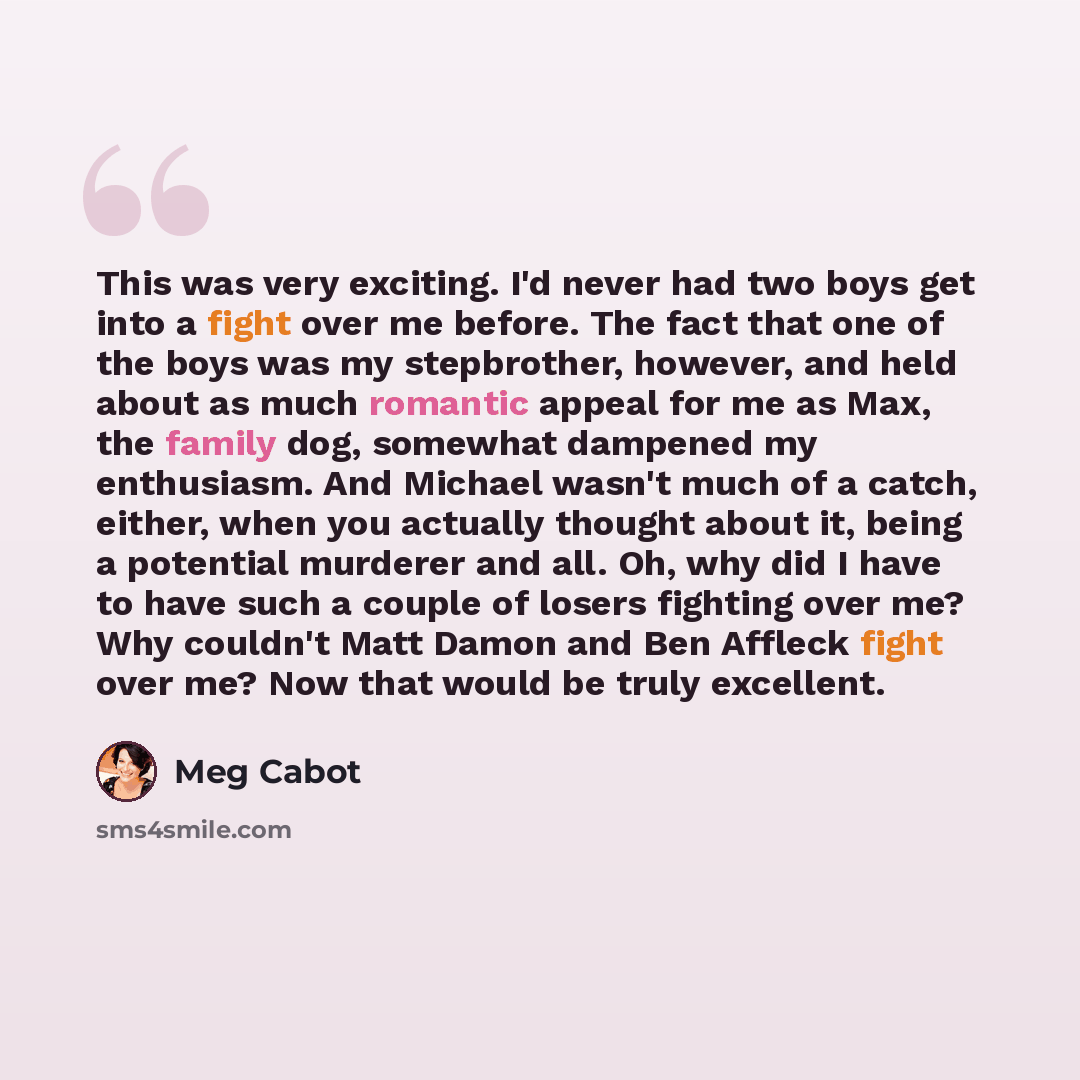 “This was very exciting. I'd never had two boys get into a fight over me before. The fact that one of the boys was my stepbrother, however, and held about as much romantic appeal for me as Max, the family dog, somewhat dampened my enthusiasm. And Michael wasn't much of a catch, either, when you…” quote by Meg Cabot