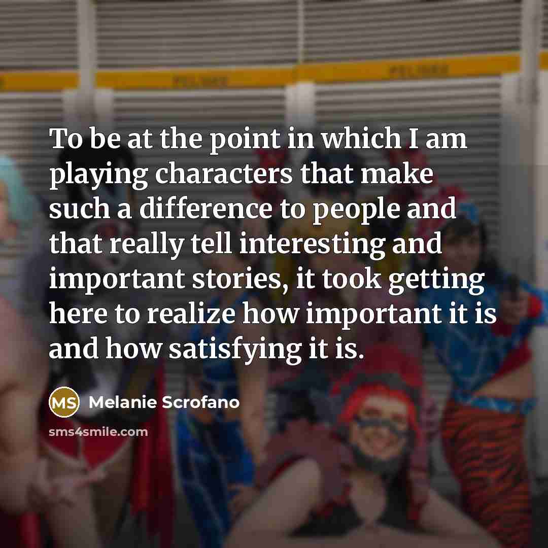 “To be at the point in which I am playing characters that make such a difference to people and that really tell interesting and important stories, it took getting here to realize how important it is and how satisfying it is.” quote by Melanie Scrofano