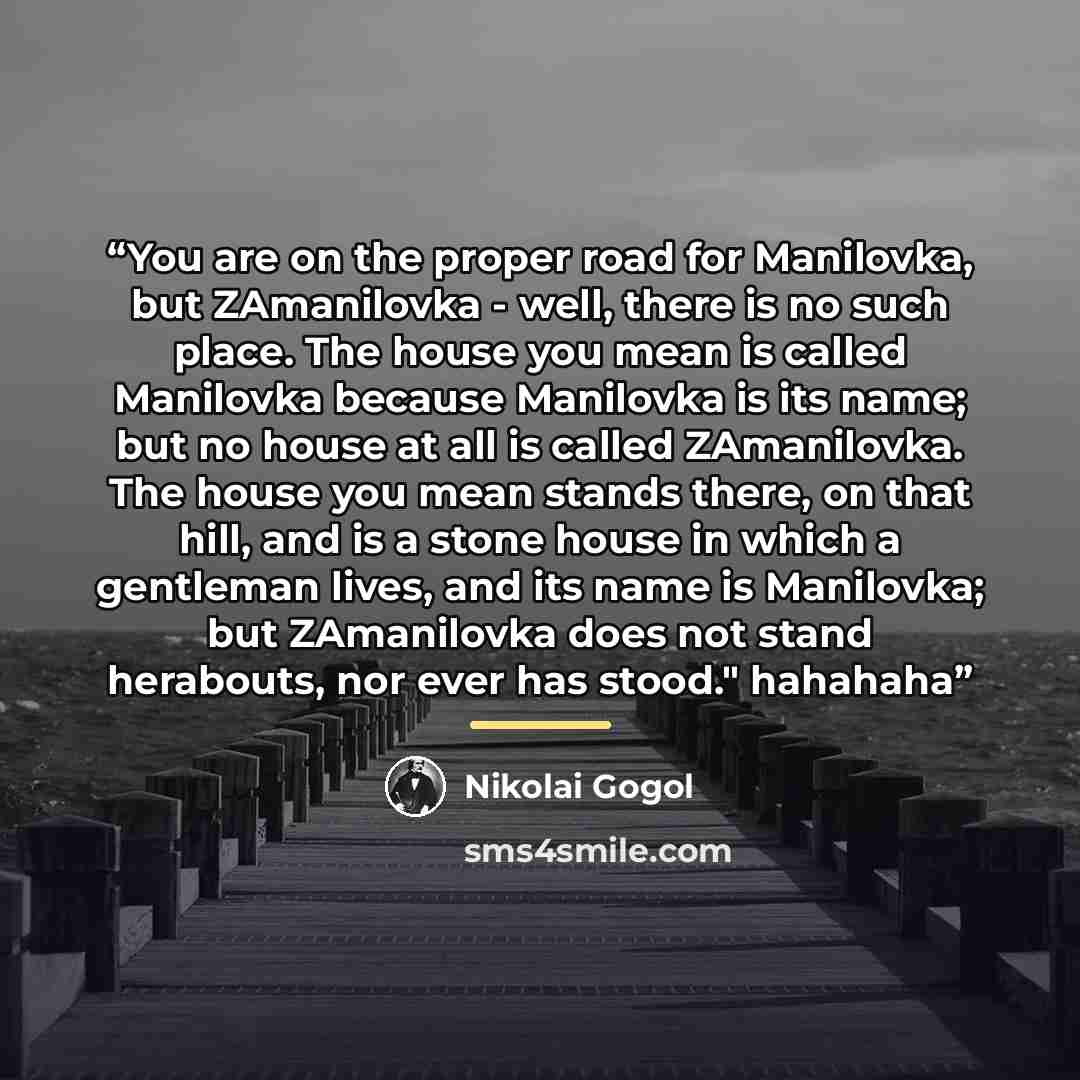 “You are on the proper road for Manilovka, but ZAmanilovka - well, there is no such place. The house you mean is called Manilovka because Manilovka is its name; but no house at all is called ZAmanilovka. The house you mean stands there, on that hill, and is a stone house in which a gentleman lives…” quote by Nikolai Gogol