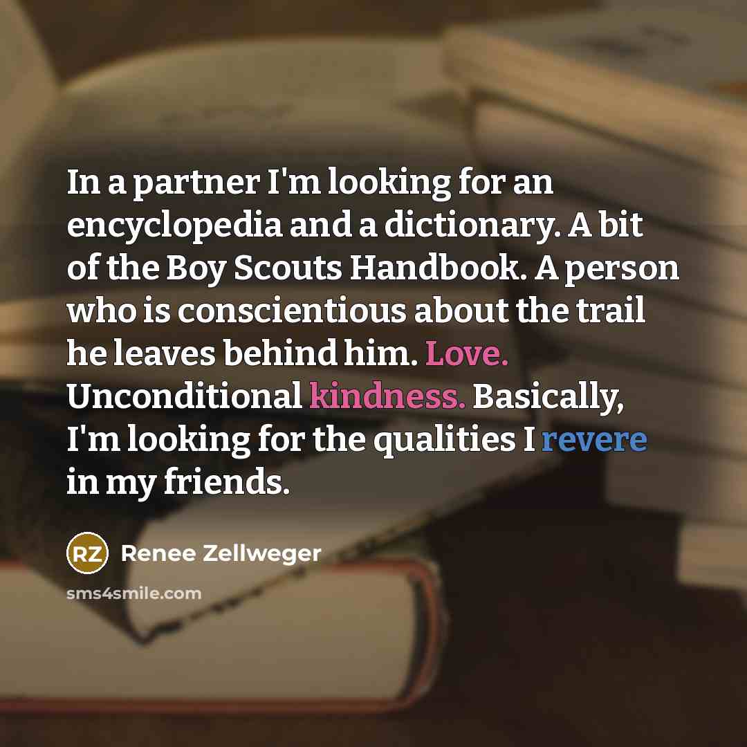 “In a partner I'm looking for an encyclopedia and a dictionary. A bit of the Boy Scouts Handbook. A person who is conscientious about the trail he leaves behind him. Love. Unconditional kindness. Basically, I'm looking for the qualities I revere in my friends.” quote by Renee Zellweger