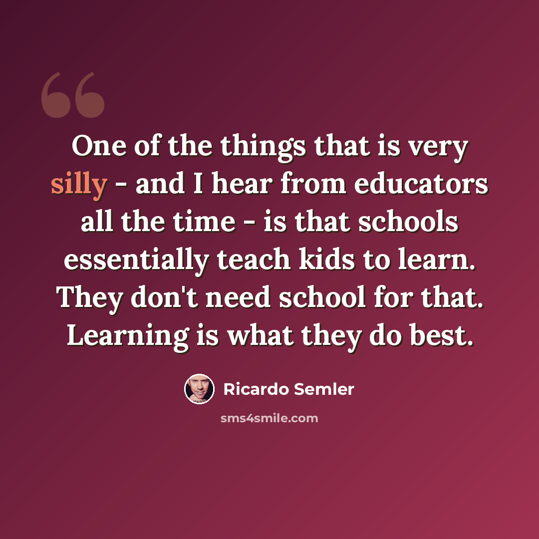 “One of the things that is very silly - and I hear from educators all the time - is that schools essentially teach kids to learn. They don't need school for that. Learning is what they do best.” quote by Ricardo Semler