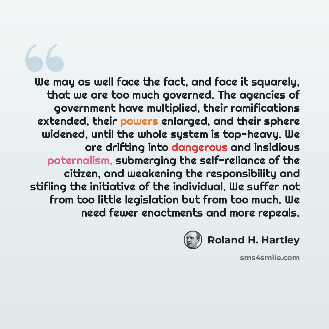 “We may as well face the fact, and face it squarely, that we are too much governed. The agencies of government have multiplied, their ramifications extended, their powers enlarged, and their sphere widened, until the whole system is top-heavy. We are drifting into dangerous and insidious…” quote by Roland H. Hartley