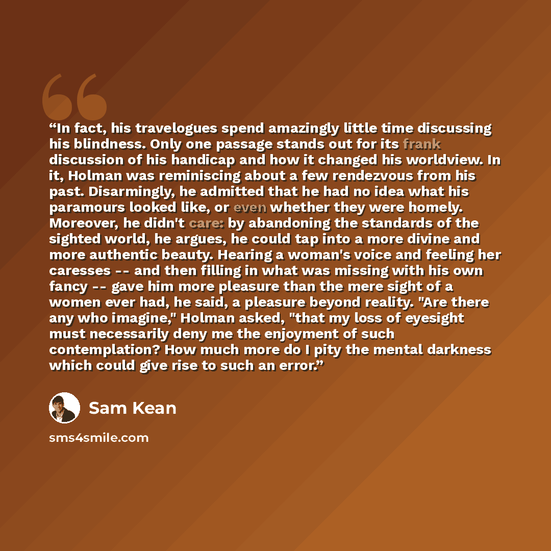 “In fact, his travelogues spend amazingly little time discussing his blindness. Only one passage stands out for its frank discussion of his handicap and how it changed his worldview. In it, Holman was reminiscing about a few rendezvous from his past. Disarmingly, he admitted that he had no idea…” quote by Sam Kean