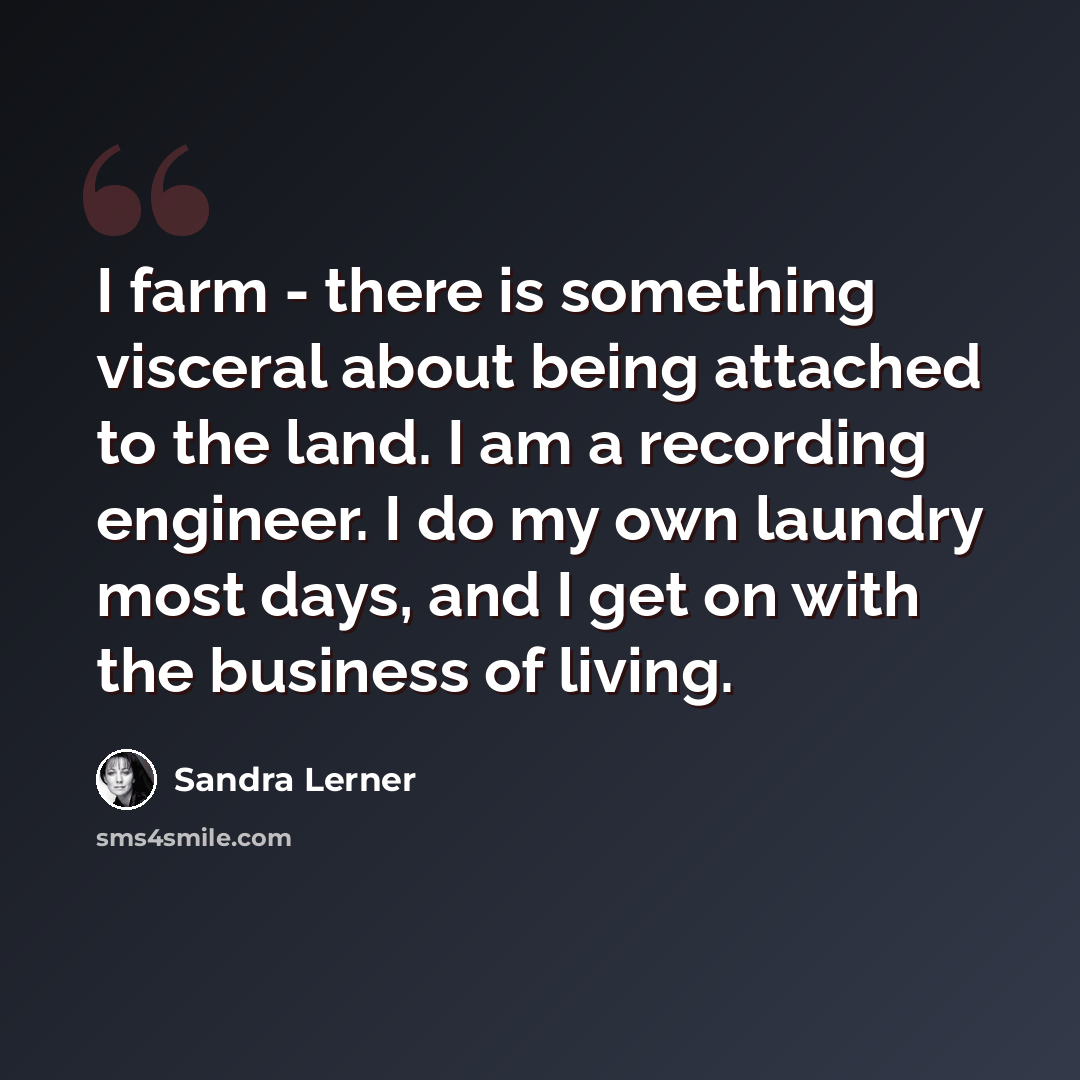 “I farm - there is something visceral about being attached to the land. I am a recording engineer. I do my own laundry most days, and I get on with the business of living.” quote by Sandra Lerner