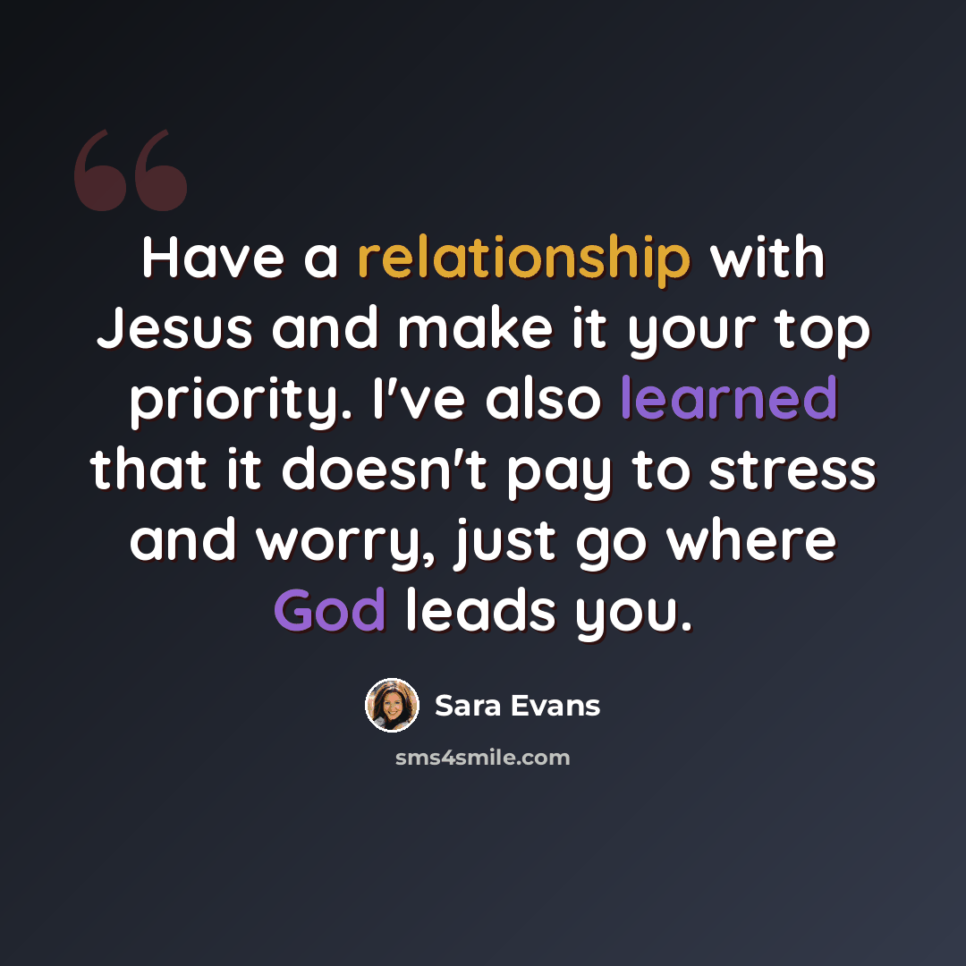 “Have a relationship with Jesus and make it your top priority. I've also learned that it doesn't pay to stress and worry, just go where God leads you.” quote by Sara Evans